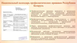 Национальный календарь профилактических прививок Республики
Беларусь
 Профилактические прививки проводятся в организация
здравоохранения, имеющих специальное разрешение
(лицензию) на осуществление медицинской деятельности,
выданное в порядке, установленное законодательством
Республики Беларусь о лицензировании.
Профилактические прививки осуществляются с учетом
показаний и противопоказаний к их проведению, в строгом
соответствии с инструкцией, прилагаемой к
иммунобиологическому лекарственному средству.
 Перед проведением профилактической прививки врач
проводит медицинский осмотр лица и фиксирует его результаты
в медицинских документах.
Медицинский работник организации здравоохранения,
проводивший лицу профилактическую прививку, осуществляет
наблюдение за ним в течении 30 минут.
Информация о проведении профилактической прививки
вносится в медицинские документы медицинским работником,
непосредственно ее выполнившим.
 