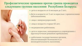 Профилактические прививки против гриппа проводятся
следующим группам населения Республики Беларусь:
 дети в возрасте от 6 месяцев до 3 лет;
Дети в возрасте от 3 лет и взрослые с хроническими
заболеваниями;
 лица с иммуносупрессией;
 лица в возрасте старше 65 лет;
 медицинские работники;
 дети и взрослые, находящиеся в учреждениях с
круглосуточным режимом пребывания;
 работники государственных органов,
обеспечивающие безопасность и
жизнедеятельность населения.
 