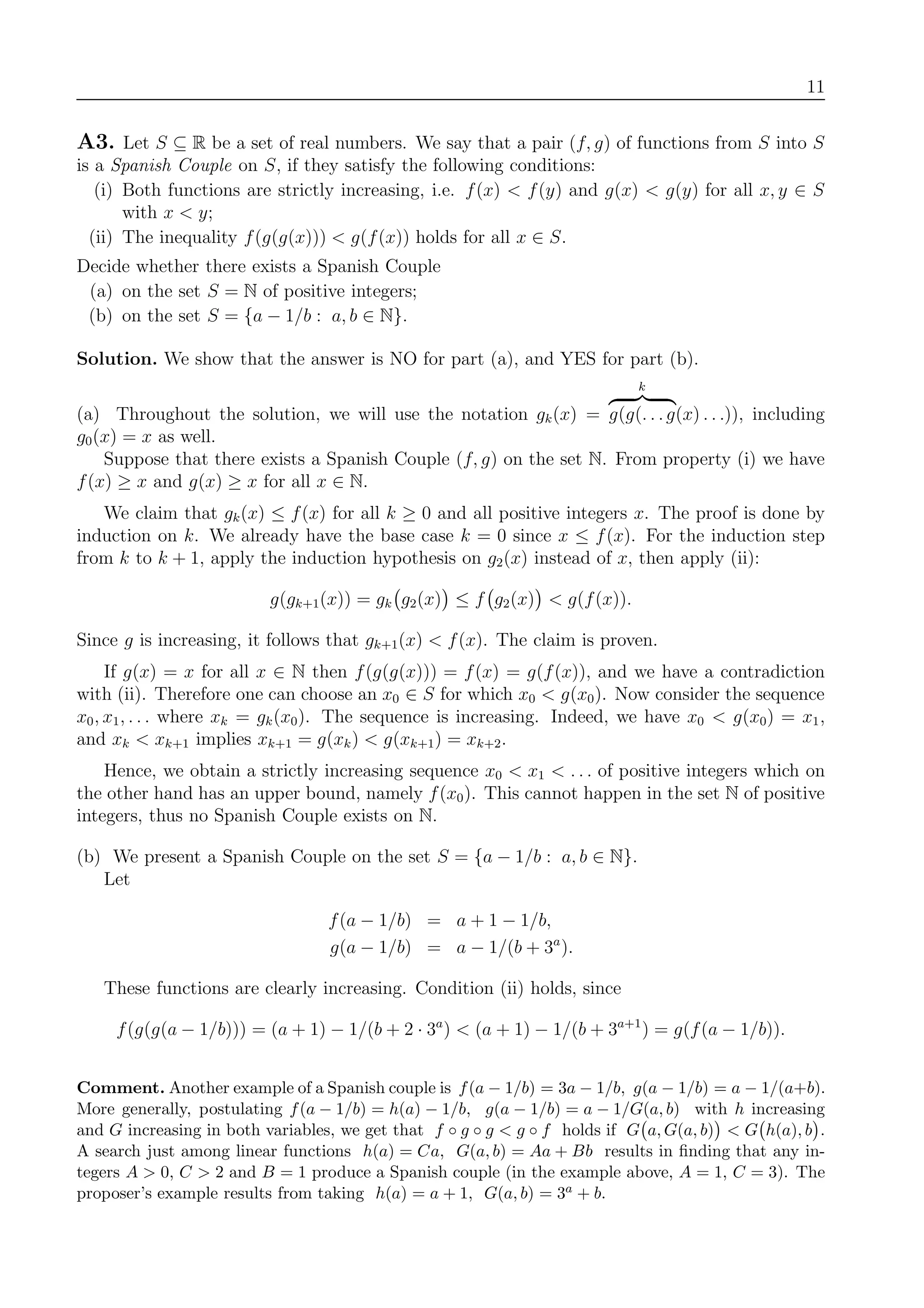 11
A3. Let S ⊆ R be a set of real numbers. We say that a pair (f, g) of functions from S into S
is a Spanish Couple on S, if they satisfy the following conditions:
(i) Both functions are strictly increasing, i.e. f(x) < f(y) and g(x) < g(y) for all x, y ∈ S
with x < y;
(ii) The inequality f(g(g(x))) < g(f(x)) holds for all x ∈ S.
Decide whether there exists a Spanish Couple
(a) on the set S = N of positive integers;
(b) on the set S = {a − 1/b : a, b ∈ N}.
Solution. We show that the answer is NO for part (a), and YES for part (b).
(a) Throughout the solution, we will use the notation gk(x) =
k
g(g(. . .g(x) . . .)), including
g0(x) = x as well.
Suppose that there exists a Spanish Couple (f, g) on the set N. From property (i) we have
f(x) ≥ x and g(x) ≥ x for all x ∈ N.
We claim that gk(x) ≤ f(x) for all k ≥ 0 and all positive integers x. The proof is done by
induction on k. We already have the base case k = 0 since x ≤ f(x). For the induction step
from k to k + 1, apply the induction hypothesis on g2(x) instead of x, then apply (ii):
g(gk+1(x)) = gk g2(x) ≤ f g2(x) < g(f(x)).
Since g is increasing, it follows that gk+1(x) < f(x). The claim is proven.
If g(x) = x for all x ∈ N then f(g(g(x))) = f(x) = g(f(x)), and we have a contradiction
with (ii). Therefore one can choose an x0 ∈ S for which x0 < g(x0). Now consider the sequence
x0, x1, . . . where xk = gk(x0). The sequence is increasing. Indeed, we have x0 < g(x0) = x1,
and xk < xk+1 implies xk+1 = g(xk) < g(xk+1) = xk+2.
Hence, we obtain a strictly increasing sequence x0 < x1 < . . . of positive integers which on
the other hand has an upper bound, namely f(x0). This cannot happen in the set N of positive
integers, thus no Spanish Couple exists on N.
(b) We present a Spanish Couple on the set S = {a − 1/b : a, b ∈ N}.
Let
f(a − 1/b) = a + 1 − 1/b,
g(a − 1/b) = a − 1/(b + 3a
).
These functions are clearly increasing. Condition (ii) holds, since
f(g(g(a − 1/b))) = (a + 1) − 1/(b + 2 · 3a
) < (a + 1) − 1/(b + 3a+1
) = g(f(a − 1/b)).
Comment. Another example of a Spanish couple is f(a − 1/b) = 3a − 1/b, g(a − 1/b) = a − 1/(a+b).
More generally, postulating f(a − 1/b) = h(a) − 1/b, g(a − 1/b) = a − 1/G(a, b) with h increasing
and G increasing in both variables, we get that f ◦ g ◦ g < g ◦ f holds if G a, G(a, b) < G h(a), b .
A search just among linear functions h(a) = Ca, G(a, b) = Aa + Bb results in ﬁnding that any in-
tegers A > 0, C > 2 and B = 1 produce a Spanish couple (in the example above, A = 1, C = 3). The
proposer’s example results from taking h(a) = a + 1, G(a, b) = 3a + b.
 