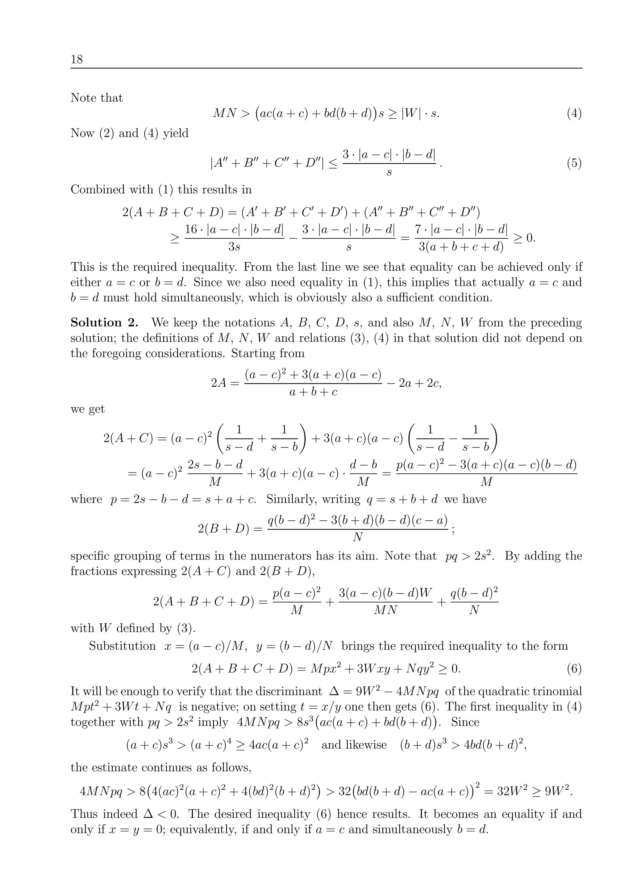 18
Note that
MN > ac(a + c) + bd(b + d) s ≥ |W| · s. (4)
Now (2) and (4) yield
|A + B + C + D | ≤
3 · |a − c| · |b − d|
s
. (5)
Combined with (1) this results in
2(A + B + C + D) = (A + B + C + D ) + (A + B + C + D )
≥
16 · |a − c| · |b − d|
3s
−
3 · |a − c| · |b − d|
s
=
7 · |a − c| · |b − d|
3(a + b + c + d)
≥ 0.
This is the required inequality. From the last line we see that equality can be achieved only if
either a = c or b = d. Since we also need equality in (1), this implies that actually a = c and
b = d must hold simultaneously, which is obviously also a suﬃcient condition.
Solution 2. We keep the notations A, B, C, D, s, and also M, N, W from the preceding
solution; the deﬁnitions of M, N, W and relations (3), (4) in that solution did not depend on
the foregoing considerations. Starting from
2A =
(a − c)2
+ 3(a + c)(a − c)
a + b + c
− 2a + 2c,
we get
2(A + C) = (a − c)2 1
s − d
+
1
s − b
+ 3(a + c)(a − c)
1
s − d
−
1
s − b
= (a − c)2 2s − b − d
M
+ 3(a + c)(a − c) ·
d − b
M
=
p(a − c)2
− 3(a + c)(a − c)(b − d)
M
where p = 2s − b − d = s + a + c. Similarly, writing q = s + b + d we have
2(B + D) =
q(b − d)2
− 3(b + d)(b − d)(c − a)
N
;
speciﬁc grouping of terms in the numerators has its aim. Note that pq > 2s2
. By adding the
fractions expressing 2(A + C) and 2(B + D),
2(A + B + C + D) =
p(a − c)2
M
+
3(a − c)(b − d)W
MN
+
q(b − d)2
N
with W deﬁned by (3).
Substitution x = (a − c)/M, y = (b − d)/N brings the required inequality to the form
2(A + B + C + D) = Mpx2
+ 3Wxy + Nqy2
≥ 0. (6)
It will be enough to verify that the discriminant ∆ = 9W2
− 4MNpq of the quadratic trinomial
Mpt2
+ 3Wt + Nq is negative; on setting t = x/y one then gets (6). The ﬁrst inequality in (4)
together with pq > 2s2
imply 4MNpq > 8s3
ac(a + c) + bd(b + d) . Since
(a + c)s3
> (a + c)4
≥ 4ac(a + c)2
and likewise (b + d)s3
> 4bd(b + d)2
,
the estimate continues as follows,
4MNpq > 8 4(ac)2
(a + c)2
+ 4(bd)2
(b + d)2
> 32 bd(b + d) − ac(a + c)
2
= 32W2
≥ 9W2
.
Thus indeed ∆ < 0. The desired inequality (6) hence results. It becomes an equality if and
only if x = y = 0; equivalently, if and only if a = c and simultaneously b = d.
 