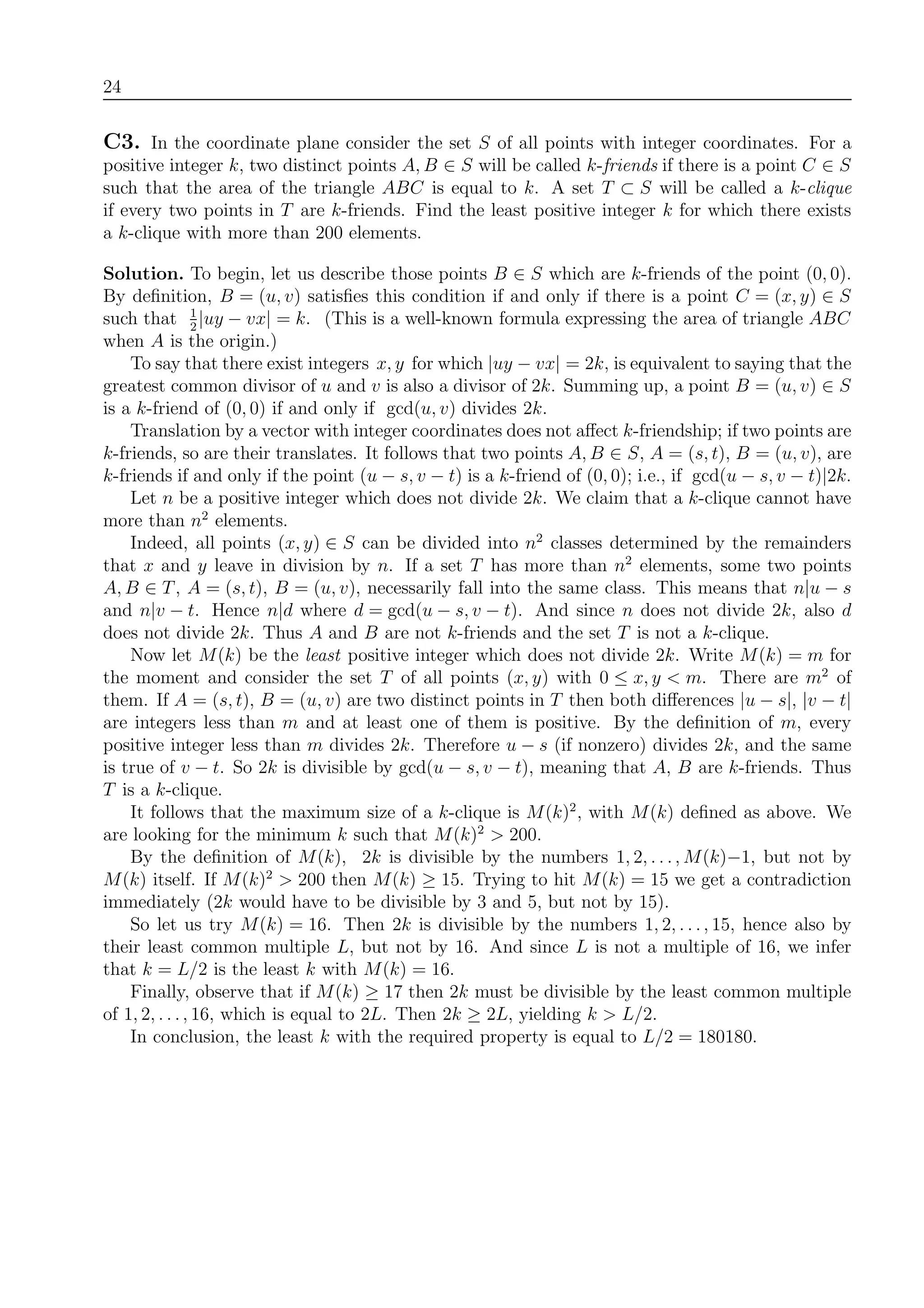 24
C3. In the coordinate plane consider the set S of all points with integer coordinates. For a
positive integer k, two distinct points A, B ∈ S will be called k-friends if there is a point C ∈ S
such that the area of the triangle ABC is equal to k. A set T ⊂ S will be called a k-clique
if every two points in T are k-friends. Find the least positive integer k for which there exists
a k-clique with more than 200 elements.
Solution. To begin, let us describe those points B ∈ S which are k-friends of the point (0, 0).
By deﬁnition, B = (u, v) satisﬁes this condition if and only if there is a point C = (x, y) ∈ S
such that 1
2
|uy − vx| = k. (This is a well-known formula expressing the area of triangle ABC
when A is the origin.)
To say that there exist integers x, y for which |uy − vx| = 2k, is equivalent to saying that the
greatest common divisor of u and v is also a divisor of 2k. Summing up, a point B = (u, v) ∈ S
is a k-friend of (0, 0) if and only if gcd(u, v) divides 2k.
Translation by a vector with integer coordinates does not aﬀect k-friendship; if two points are
k-friends, so are their translates. It follows that two points A, B ∈ S, A = (s, t), B = (u, v), are
k-friends if and only if the point (u − s, v − t) is a k-friend of (0, 0); i.e., if gcd(u − s, v − t)|2k.
Let n be a positive integer which does not divide 2k. We claim that a k-clique cannot have
more than n2
elements.
Indeed, all points (x, y) ∈ S can be divided into n2
classes determined by the remainders
that x and y leave in division by n. If a set T has more than n2
elements, some two points
A, B ∈ T, A = (s, t), B = (u, v), necessarily fall into the same class. This means that n|u − s
and n|v − t. Hence n|d where d = gcd(u − s, v − t). And since n does not divide 2k, also d
does not divide 2k. Thus A and B are not k-friends and the set T is not a k-clique.
Now let M(k) be the least positive integer which does not divide 2k. Write M(k) = m for
the moment and consider the set T of all points (x, y) with 0 ≤ x, y < m. There are m2
of
them. If A = (s, t), B = (u, v) are two distinct points in T then both diﬀerences |u − s|, |v − t|
are integers less than m and at least one of them is positive. By the deﬁnition of m, every
positive integer less than m divides 2k. Therefore u − s (if nonzero) divides 2k, and the same
is true of v − t. So 2k is divisible by gcd(u − s, v − t), meaning that A, B are k-friends. Thus
T is a k-clique.
It follows that the maximum size of a k-clique is M(k)2
, with M(k) deﬁned as above. We
are looking for the minimum k such that M(k)2
> 200.
By the deﬁnition of M(k), 2k is divisible by the numbers 1, 2, . . ., M(k)−1, but not by
M(k) itself. If M(k)2
> 200 then M(k) ≥ 15. Trying to hit M(k) = 15 we get a contradiction
immediately (2k would have to be divisible by 3 and 5, but not by 15).
So let us try M(k) = 16. Then 2k is divisible by the numbers 1, 2, . . ., 15, hence also by
their least common multiple L, but not by 16. And since L is not a multiple of 16, we infer
that k = L/2 is the least k with M(k) = 16.
Finally, observe that if M(k) ≥ 17 then 2k must be divisible by the least common multiple
of 1, 2, . . ., 16, which is equal to 2L. Then 2k ≥ 2L, yielding k > L/2.
In conclusion, the least k with the required property is equal to L/2 = 180180.
 