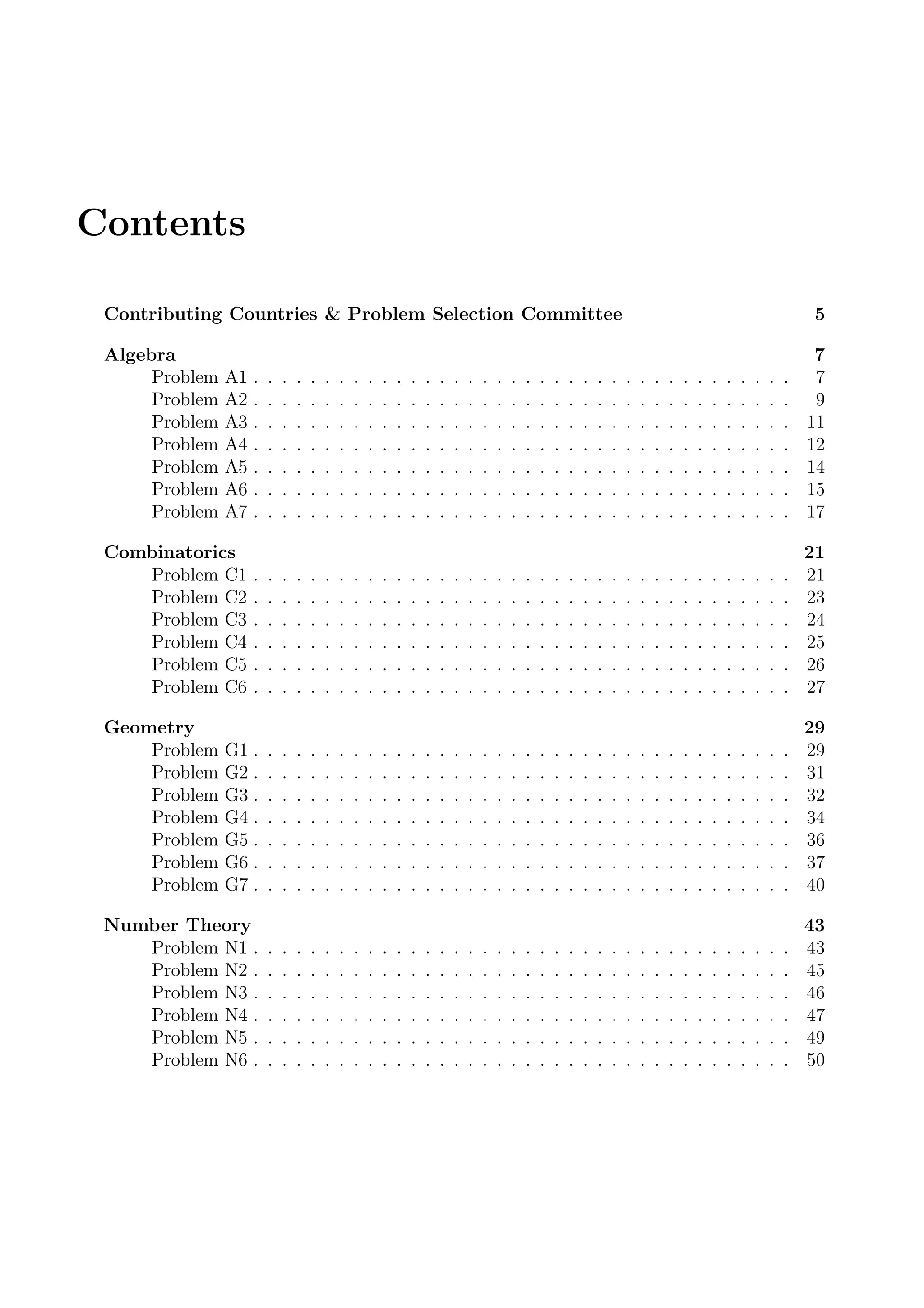 Contents
Contributing Countries & Problem Selection Committee 5
Algebra 7
Problem A1 . . . . . . . . . . . . . . . . . . . . . . . . . . . . . . . . . . . . . . 7
Problem A2 . . . . . . . . . . . . . . . . . . . . . . . . . . . . . . . . . . . . . . 9
Problem A3 . . . . . . . . . . . . . . . . . . . . . . . . . . . . . . . . . . . . . . 11
Problem A4 . . . . . . . . . . . . . . . . . . . . . . . . . . . . . . . . . . . . . . 12
Problem A5 . . . . . . . . . . . . . . . . . . . . . . . . . . . . . . . . . . . . . . 14
Problem A6 . . . . . . . . . . . . . . . . . . . . . . . . . . . . . . . . . . . . . . 15
Problem A7 . . . . . . . . . . . . . . . . . . . . . . . . . . . . . . . . . . . . . . 17
Combinatorics 21
Problem C1 . . . . . . . . . . . . . . . . . . . . . . . . . . . . . . . . . . . . . . 21
Problem C2 . . . . . . . . . . . . . . . . . . . . . . . . . . . . . . . . . . . . . . 23
Problem C3 . . . . . . . . . . . . . . . . . . . . . . . . . . . . . . . . . . . . . . 24
Problem C4 . . . . . . . . . . . . . . . . . . . . . . . . . . . . . . . . . . . . . . 25
Problem C5 . . . . . . . . . . . . . . . . . . . . . . . . . . . . . . . . . . . . . . 26
Problem C6 . . . . . . . . . . . . . . . . . . . . . . . . . . . . . . . . . . . . . . 27
Geometry 29
Problem G1 . . . . . . . . . . . . . . . . . . . . . . . . . . . . . . . . . . . . . . 29
Problem G2 . . . . . . . . . . . . . . . . . . . . . . . . . . . . . . . . . . . . . . 31
Problem G3 . . . . . . . . . . . . . . . . . . . . . . . . . . . . . . . . . . . . . . 32
Problem G4 . . . . . . . . . . . . . . . . . . . . . . . . . . . . . . . . . . . . . . 34
Problem G5 . . . . . . . . . . . . . . . . . . . . . . . . . . . . . . . . . . . . . . 36
Problem G6 . . . . . . . . . . . . . . . . . . . . . . . . . . . . . . . . . . . . . . 37
Problem G7 . . . . . . . . . . . . . . . . . . . . . . . . . . . . . . . . . . . . . . 40
Number Theory 43
Problem N1 . . . . . . . . . . . . . . . . . . . . . . . . . . . . . . . . . . . . . . 43
Problem N2 . . . . . . . . . . . . . . . . . . . . . . . . . . . . . . . . . . . . . . 45
Problem N3 . . . . . . . . . . . . . . . . . . . . . . . . . . . . . . . . . . . . . . 46
Problem N4 . . . . . . . . . . . . . . . . . . . . . . . . . . . . . . . . . . . . . . 47
Problem N5 . . . . . . . . . . . . . . . . . . . . . . . . . . . . . . . . . . . . . . 49
Problem N6 . . . . . . . . . . . . . . . . . . . . . . . . . . . . . . . . . . . . . . 50
 