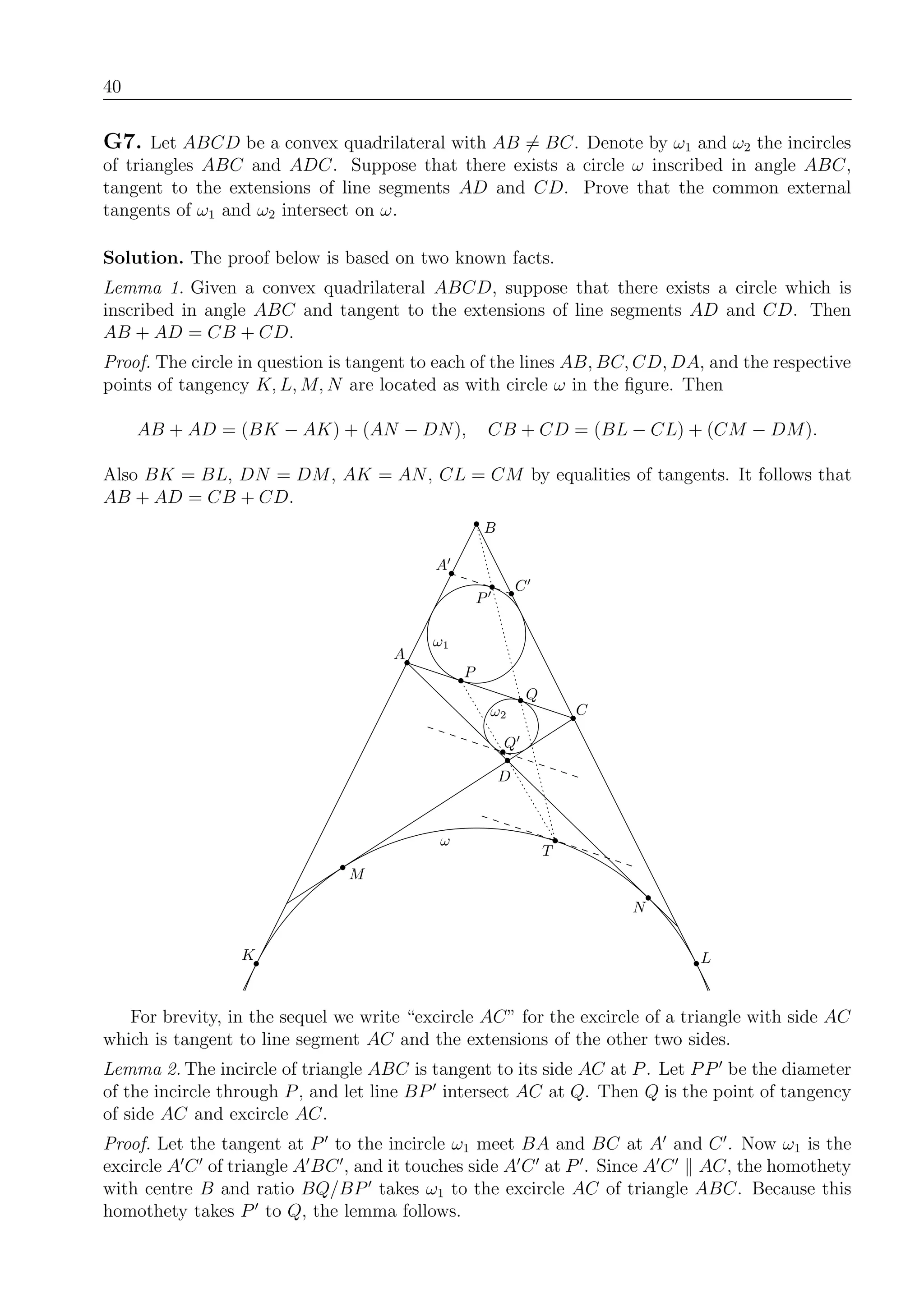 40
G7. Let ABCD be a convex quadrilateral with AB = BC. Denote by ω1 and ω2 the incircles
of triangles ABC and ADC. Suppose that there exists a circle ω inscribed in angle ABC,
tangent to the extensions of line segments AD and CD. Prove that the common external
tangents of ω1 and ω2 intersect on ω.
Solution. The proof below is based on two known facts.
Lemma 1. Given a convex quadrilateral ABCD, suppose that there exists a circle which is
inscribed in angle ABC and tangent to the extensions of line segments AD and CD. Then
AB + AD = CB + CD.
Proof. The circle in question is tangent to each of the lines AB, BC, CD, DA, and the respective
points of tangency K, L, M, N are located as with circle ω in the ﬁgure. Then
AB + AD = (BK − AK) + (AN − DN), CB + CD = (BL − CL) + (CM − DM).
Also BK = BL, DN = DM, AK = AN, CL = CM by equalities of tangents. It follows that
AB + AD = CB + CD.
B
C
C
L
M
N
T
ω
Q
Q
P
ω1
ω2
K
A
A
P
D
For brevity, in the sequel we write “excircle AC” for the excircle of a triangle with side AC
which is tangent to line segment AC and the extensions of the other two sides.
Lemma 2. The incircle of triangle ABC is tangent to its side AC at P. Let PP be the diameter
of the incircle through P, and let line BP intersect AC at Q. Then Q is the point of tangency
of side AC and excircle AC.
Proof. Let the tangent at P to the incircle ω1 meet BA and BC at A and C . Now ω1 is the
excircle A C of triangle A BC , and it touches side A C at P . Since A C AC, the homothety
with centre B and ratio BQ/BP takes ω1 to the excircle AC of triangle ABC. Because this
homothety takes P to Q, the lemma follows.
 
