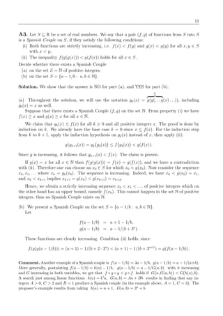 11
A3. Let S ⊆ R be a set of real numbers. We say that a pair (f, g) of functions from S into S
is a Spanish Couple on S, if they satisfy the following conditions:
(i) Both functions are strictly increasing, i.e. f(x) < f(y) and g(x) < g(y) for all x, y ∈ S
with x < y;
(ii) The inequality f(g(g(x))) < g(f(x)) holds for all x ∈ S.
Decide whether there exists a Spanish Couple
(a) on the set S = N of positive integers;
(b) on the set S = {a − 1/b : a, b ∈ N}.
Solution. We show that the answer is NO for part (a), and YES for part (b).
(a) Throughout the solution, we will use the notation gk(x) =
k
g(g(. . .g(x) . . .)), including
g0(x) = x as well.
Suppose that there exists a Spanish Couple (f, g) on the set N. From property (i) we have
f(x) ≥ x and g(x) ≥ x for all x ∈ N.
We claim that gk(x) ≤ f(x) for all k ≥ 0 and all positive integers x. The proof is done by
induction on k. We already have the base case k = 0 since x ≤ f(x). For the induction step
from k to k + 1, apply the induction hypothesis on g2(x) instead of x, then apply (ii):
g(gk+1(x)) = gk g2(x) ≤ f g2(x) < g(f(x)).
Since g is increasing, it follows that gk+1(x) < f(x). The claim is proven.
If g(x) = x for all x ∈ N then f(g(g(x))) = f(x) = g(f(x)), and we have a contradiction
with (ii). Therefore one can choose an x0 ∈ S for which x0 < g(x0). Now consider the sequence
x0, x1, . . . where xk = gk(x0). The sequence is increasing. Indeed, we have x0 < g(x0) = x1,
and xk < xk+1 implies xk+1 = g(xk) < g(xk+1) = xk+2.
Hence, we obtain a strictly increasing sequence x0 < x1 < . . . of positive integers which on
the other hand has an upper bound, namely f(x0). This cannot happen in the set N of positive
integers, thus no Spanish Couple exists on N.
(b) We present a Spanish Couple on the set S = {a − 1/b : a, b ∈ N}.
Let
f(a − 1/b) = a + 1 − 1/b,
g(a − 1/b) = a − 1/(b + 3a
).
These functions are clearly increasing. Condition (ii) holds, since
f(g(g(a − 1/b))) = (a + 1) − 1/(b + 2 · 3a
) < (a + 1) − 1/(b + 3a+1
) = g(f(a − 1/b)).
Comment. Another example of a Spanish couple is f(a − 1/b) = 3a − 1/b, g(a − 1/b) = a − 1/(a+b).
More generally, postulating f(a − 1/b) = h(a) − 1/b, g(a − 1/b) = a − 1/G(a, b) with h increasing
and G increasing in both variables, we get that f ◦ g ◦ g < g ◦ f holds if G a, G(a, b) < G h(a), b .
A search just among linear functions h(a) = Ca, G(a, b) = Aa + Bb results in ﬁnding that any in-
tegers A > 0, C > 2 and B = 1 produce a Spanish couple (in the example above, A = 1, C = 3). The
proposer’s example results from taking h(a) = a + 1, G(a, b) = 3a + b.
 