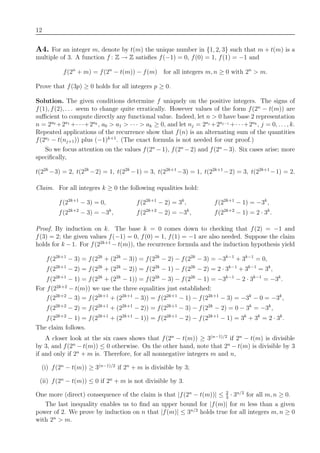 12
A4. For an integer m, denote by t(m) the unique number in {1, 2, 3} such that m + t(m) is a
multiple of 3. A function f : Z → Z satisﬁes f(−1) = 0, f(0) = 1, f(1) = −1 and
f(2n
+ m) = f(2n
− t(m)) − f(m) for all integers m, n ≥ 0 with 2n
> m.
Prove that f(3p) ≥ 0 holds for all integers p ≥ 0.
Solution. The given conditions determine f uniquely on the positive integers. The signs of
f(1), f(2), . . . seem to change quite erratically. However values of the form f(2n
− t(m)) are
suﬃcient to compute directly any functional value. Indeed, let n > 0 have base 2 representation
n = 2a0
+2a1
+· · ·+2ak
, a0 > a1 > · · · > ak ≥ 0, and let nj = 2aj
+2aj−1
+· · ·+2ak
, j = 0, . . . , k.
Repeated applications of the recurrence show that f(n) is an alternating sum of the quantities
f(2aj
− t(nj+1)) plus (−1)k+1
. (The exact formula is not needed for our proof.)
So we focus attention on the values f(2n
−1), f(2n
−2) and f(2n
−3). Six cases arise; more
speciﬁcally,
t(22k
−3) = 2, t(22k
−2) = 1, t(22k
−1) = 3, t(22k+1
−3) = 1, t(22k+1
−2) = 3, t(22k+1
−1) = 2.
Claim. For all integers k ≥ 0 the following equalities hold:
f(22k+1
− 3) = 0, f(22k+1
− 2) = 3k
, f(22k+1
− 1) = −3k
,
f(22k+2
− 3) = −3k
, f(22k+2
− 2) = −3k
, f(22k+2
− 1) = 2 · 3k
.
Proof. By induction on k. The base k = 0 comes down to checking that f(2) = −1 and
f(3) = 2; the given values f(−1) = 0, f(0) = 1, f(1) = −1 are also needed. Suppose the claim
holds for k − 1. For f(22k+1
− t(m)), the recurrence formula and the induction hypothesis yield
f(22k+1
− 3) = f(22k
+ (22k
− 3)) = f(22k
− 2) − f(22k
− 3) = −3k−1
+ 3k−1
= 0,
f(22k+1
− 2) = f(22k
+ (22k
− 2)) = f(22k
− 1) − f(22k
− 2) = 2 · 3k−1
+ 3k−1
= 3k
,
f(22k+1
− 1) = f(22k
+ (22k
− 1)) = f(22k
− 3) − f(22k
− 1) = −3k−1
− 2 · 3k−1
= −3k
.
For f(22k+2
− t(m)) we use the three equalities just established:
f(22k+2
− 3) = f(22k+1
+ (22k+1
− 3)) = f(22k+1
− 1) − f(22k+1
− 3) = −3k
− 0 = −3k
,
f(22k+2
− 2) = f(22k+1
+ (22k+1
− 2)) = f(22k+1
− 3) − f(22k
− 2) = 0 − 3k
= −3k
,
f(22k+2
− 1) = f(22k+1
+ (22k+1
− 1)) = f(22k+1
− 2) − f(22k+1
− 1) = 3k
+ 3k
= 2 · 3k
.
The claim follows.
A closer look at the six cases shows that f(2n
− t(m)) ≥ 3(n−1)/2
if 2n
− t(m) is divisible
by 3, and f(2n
− t(m)) ≤ 0 otherwise. On the other hand, note that 2n
− t(m) is divisible by 3
if and only if 2n
+ m is. Therefore, for all nonnegative integers m and n,
(i) f(2n
− t(m)) ≥ 3(n−1)/2
if 2n
+ m is divisible by 3;
(ii) f(2n
− t(m)) ≤ 0 if 2n
+ m is not divisible by 3.
One more (direct) consequence of the claim is that |f(2n
− t(m))| ≤ 2
3
· 3n/2
for all m, n ≥ 0.
The last inequality enables us to ﬁnd an upper bound for |f(m)| for m less than a given
power of 2. We prove by induction on n that |f(m)| ≤ 3n/2
holds true for all integers m, n ≥ 0
with 2n
> m.
 