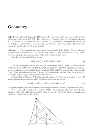 Geometry
G1. In an acute-angled triangle ABC, point H is the orthocentre and A0, B0, C0 are the
midpoints of the sides BC, CA, AB, respectively. Consider three circles passing through
H: ωa around A0, ωb around B0 and ωc around C0. The circle ωa intersects the line BC at
A1 and A2; ωb intersects CA at B1 and B2; ωc intersects AB at C1 and C2. Show that the
points A1, A2, B1, B2, C1, C2 lie on a circle.
Solution 1. The perpendicular bisectors of the segments A1A2, B1B2, C1C2 are also the
perpendicular bisectors of BC, CA, AB. So they meet at O, the circumcentre of ABC. Thus
O is the only point that can possibly be the centre of the desired circle.
From the right triangle OA0A1 we get
OA2
1 = OA2
0 + A0A2
1 = OA2
0 + A0H2
. (1)
Let K be the midpoint of AH and let L be the midpoint of CH. Since A0 and B0 are the
midpoints of BC and CA, we see that A0L BH and B0L AH. Thus the segments A0L and B0L
are perpendicular to AC and BC, hence parallel to OB0 and OA0, respectively. Consequently
OA0LB0 is a parallelogram, so that OA0 and B0L are equal and parallel. Also, the midline B0L
of triangle AHC is equal and parallel to AK and KH.
It follows that AKA0O and HA0OK are parallelograms. The ﬁrst one gives A0K = OA = R,
where R is the circumradius of ABC. From the second one we obtain
2(OA2
0 + A0H2
) = OH2
+ A0K2
= OH2
+ R2
. (2)
(In a parallelogram, the sum of squares of the diagonals equals the sum of squares of the sides).
From (1) and (2) we get OA2
1 = (OH2
+ R2
)/2. By symmetry, the same holds for the
distances OA2, OB1, OB2, OC1 and OC2. Thus A1, A2, B1, B2, C1, C2 all lie on a circle with
centre at O and radius (OH2
+ R2
)/2.
A
K
B A0 C
H
A1
B0
L
O
 
