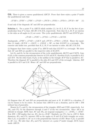 37
G6. There is given a convex quadrilateral ABCD. Prove that there exists a point P inside
the quadrilateral such that
∠PAB + ∠PDC = ∠PBC + ∠PAD = ∠PCD + ∠PBA = ∠PDA + ∠PCB = 90◦
(1)
if and only if the diagonals AC and BD are perpendicular.
Solution 1. For a point P in ABCD which satisﬁes (1), let K, L, M, N be the feet of per-
pendiculars from P to lines AB, BC, CD, DA, respectively. Note that K, L, M, N are interior
to the sides as all angles in (1) are acute. The cyclic quadrilaterals AKPN and DNPM give
∠PAB + ∠PDC = ∠PNK + ∠PNM = ∠KNM.
Analogously, ∠PBC + ∠PAD = ∠LKN and ∠PCD + ∠PBA = ∠MLK. Hence the equal-
ities (1) imply ∠KNM = ∠LKN = ∠MLK = 90◦
, so that KLMN is a rectangle. The
converse also holds true, provided that K, L, M, N are interior to sides AB, BC, CD, DA.
(i) Suppose that there exists a point P in ABCD such that KLMN is a rectangle. We show
that AC and BD are parallel to the respective sides of KLMN.
Let OA and OC be the circumcentres of the cyclic quadrilaterals AKPN and CMPL. Line
OAOC is the common perpendicular bisector of LM and KN, therefore OAOC is parallel to KL
and MN. On the other hand, OAOC is the midline in the triangle ACP that is parallel to AC.
Therefore the diagonal AC is parallel to the sides KL and MN of the rectangle. Likewise, BD
is parallel to KN and LM. Hence AC and BD are perpendicular.
OC
A
K
B
L
C
M
P
D
N
OA
UA UC
R
VC VA
(ii) Suppose that AC and BD are perpendicular and meet at R. If ABCD is a rhombus, P
can be chosen to be its centre. So assume that ABCD is not a rhombus, and let BR < DR
without loss of generality.
Denote by UA and UC the circumcentres of the triangles ABD and CDB, respectively. Let
AVA and CVC be the diameters through A and C of the two circumcircles. Since AR is an
altitude in triangle ADB, lines AC and AVA are isogonal conjugates, i. e. ∠DAVA = ∠BAC.
Now BR < DR implies that ray AUA lies in ∠DAC. Similarly, ray CUC lies in ∠DCA. Both
diameters AVA and CVC intersect BD as the angles at B and D of both triangles are acute.
Also UAUC is parallel to AC as it is the perpendicular bisector of BD. Hence VAVC is parallel
to AC, too. We infer that AVA and CVC intersect at a point P inside triangle ACD, hence
inside ABCD.
 