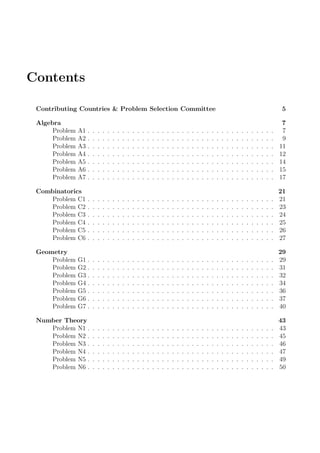 Contents
Contributing Countries & Problem Selection Committee 5
Algebra 7
Problem A1 . . . . . . . . . . . . . . . . . . . . . . . . . . . . . . . . . . . . . . 7
Problem A2 . . . . . . . . . . . . . . . . . . . . . . . . . . . . . . . . . . . . . . 9
Problem A3 . . . . . . . . . . . . . . . . . . . . . . . . . . . . . . . . . . . . . . 11
Problem A4 . . . . . . . . . . . . . . . . . . . . . . . . . . . . . . . . . . . . . . 12
Problem A5 . . . . . . . . . . . . . . . . . . . . . . . . . . . . . . . . . . . . . . 14
Problem A6 . . . . . . . . . . . . . . . . . . . . . . . . . . . . . . . . . . . . . . 15
Problem A7 . . . . . . . . . . . . . . . . . . . . . . . . . . . . . . . . . . . . . . 17
Combinatorics 21
Problem C1 . . . . . . . . . . . . . . . . . . . . . . . . . . . . . . . . . . . . . . 21
Problem C2 . . . . . . . . . . . . . . . . . . . . . . . . . . . . . . . . . . . . . . 23
Problem C3 . . . . . . . . . . . . . . . . . . . . . . . . . . . . . . . . . . . . . . 24
Problem C4 . . . . . . . . . . . . . . . . . . . . . . . . . . . . . . . . . . . . . . 25
Problem C5 . . . . . . . . . . . . . . . . . . . . . . . . . . . . . . . . . . . . . . 26
Problem C6 . . . . . . . . . . . . . . . . . . . . . . . . . . . . . . . . . . . . . . 27
Geometry 29
Problem G1 . . . . . . . . . . . . . . . . . . . . . . . . . . . . . . . . . . . . . . 29
Problem G2 . . . . . . . . . . . . . . . . . . . . . . . . . . . . . . . . . . . . . . 31
Problem G3 . . . . . . . . . . . . . . . . . . . . . . . . . . . . . . . . . . . . . . 32
Problem G4 . . . . . . . . . . . . . . . . . . . . . . . . . . . . . . . . . . . . . . 34
Problem G5 . . . . . . . . . . . . . . . . . . . . . . . . . . . . . . . . . . . . . . 36
Problem G6 . . . . . . . . . . . . . . . . . . . . . . . . . . . . . . . . . . . . . . 37
Problem G7 . . . . . . . . . . . . . . . . . . . . . . . . . . . . . . . . . . . . . . 40
Number Theory 43
Problem N1 . . . . . . . . . . . . . . . . . . . . . . . . . . . . . . . . . . . . . . 43
Problem N2 . . . . . . . . . . . . . . . . . . . . . . . . . . . . . . . . . . . . . . 45
Problem N3 . . . . . . . . . . . . . . . . . . . . . . . . . . . . . . . . . . . . . . 46
Problem N4 . . . . . . . . . . . . . . . . . . . . . . . . . . . . . . . . . . . . . . 47
Problem N5 . . . . . . . . . . . . . . . . . . . . . . . . . . . . . . . . . . . . . . 49
Problem N6 . . . . . . . . . . . . . . . . . . . . . . . . . . . . . . . . . . . . . . 50
 