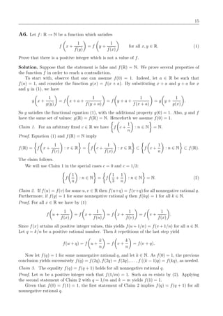 15
A6. Let f : R → N be a function which satisﬁes
f x +
1
f(y)
= f y +
1
f(x)
for all x, y ∈ R. (1)
Prove that there is a positive integer which is not a value of f.
Solution. Suppose that the statement is false and f(R) = N. We prove several properties of
the function f in order to reach a contradiction.
To start with, observe that one can assume f(0) = 1. Indeed, let a ∈ R be such that
f(a) = 1, and consider the function g(x) = f(x + a). By substituting x + a and y + a for x
and y in (1), we have
g x +
1
g(y)
= f x + a +
1
f(y + a)
= f y + a +
1
f(x + a)
= g y +
1
g(x)
.
So g satisﬁes the functional equation (1), with the additional property g(0) = 1. Also, g and f
have the same set of values: g(R) = f(R) = N. Henceforth we assume f(0) = 1.
Claim 1. For an arbitrary ﬁxed c ∈ R we have f c +
1
n
: n ∈ N = N.
Proof. Equation (1) and f(R) = N imply
f(R) = f x +
1
f(c)
: x ∈ R = f c +
1
f(x)
: x ∈ R ⊂ f c +
1
n
: n ∈ N ⊂ f(R).
The claim follows.
We will use Claim 1 in the special cases c = 0 and c = 1/3:
f
1
n
: n ∈ N = f
1
3
+
1
n
: n ∈ N = N. (2)
Claim 2. If f(u) = f(v) for some u, v ∈ R then f(u+q) = f(v+q) for all nonnegative rational q.
Furthermore, if f(q) = 1 for some nonnegative rational q then f(kq) = 1 for all k ∈ N.
Proof. For all x ∈ R we have by (1)
f u +
1
f(x)
= f x +
1
f(u)
= f x +
1
f(v)
= f v +
1
f(x)
.
Since f(x) attains all positive integer values, this yields f(u + 1/n) = f(v + 1/n) for all n ∈ N.
Let q = k/n be a positive rational number. Then k repetitions of the last step yield
f(u + q) = f u +
k
n
= f v +
k
n
= f(v + q).
Now let f(q) = 1 for some nonnegative rational q, and let k ∈ N. As f(0) = 1, the previous
conclusion yields successively f(q) = f(2q), f(2q) = f(3q), . . ., f ((k − 1)q) = f(kq), as needed.
Claim 3. The equality f(q) = f(q + 1) holds for all nonnegative rational q.
Proof. Let m be a positive integer such that f(1/m) = 1. Such an m exists by (2). Applying
the second statement of Claim 2 with q = 1/m and k = m yields f(1) = 1.
Given that f(0) = f(1) = 1, the ﬁrst statement of Claim 2 implies f(q) = f(q + 1) for all
nonnegative rational q.
 