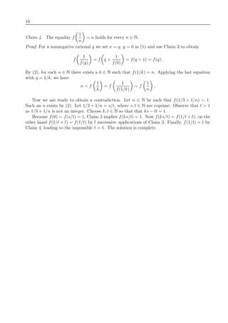16
Claim 4. The equality f
1
n
= n holds for every n ∈ N.
Proof. For a nonnegative rational q we set x = q, y = 0 in (1) and use Claim 3 to obtain
f
1
f(q)
= f q +
1
f(0)
= f(q + 1) = f(q).
By (2), for each n ∈ N there exists a k ∈ N such that f(1/k) = n. Applying the last equation
with q = 1/k, we have
n = f
1
k
= f
1
f(1/k)
= f
1
n
.
Now we are ready to obtain a contradiction. Let n ∈ N be such that f(1/3 + 1/n) = 1.
Such an n exists by (2). Let 1/3 + 1/n = s/t, where s, t ∈ N are coprime. Observe that t > 1
as 1/3 + 1/n is not an integer. Choose k, l ∈ N so that that ks − lt = 1.
Because f(0) = f(s/t) = 1, Claim 2 implies f(ks/t) = 1. Now f(ks/t) = f(1/t + l); on the
other hand f(1/t + l) = f(1/t) by l successive applications of Claim 3. Finally, f(1/t) = t by
Claim 4, leading to the impossible t = 1. The solution is complete.
 