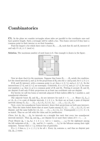 Combinatorics
C1. In the plane we consider rectangles whose sides are parallel to the coordinate axes and
have positive length. Such a rectangle will be called a box. Two boxes intersect if they have a
common point in their interior or on their boundary.
Find the largest n for which there exist n boxes B1, . . . , Bn such that Bi and Bj intersect if
and only if i ≡ j ± 1 (mod n).
Solution. The maximum number of such boxes is 6. One example is shown in the ﬁgure.
B2B1
B4
B3
B6
B5
Now we show that 6 is the maximum. Suppose that boxes B1, . . . , Bn satisfy the condition.
Let the closed intervals Ik and Jk be the projections of Bk onto the x- and y-axis, for 1 ≤ k ≤ n.
If Bi and Bj intersect, with a common point (x, y), then x ∈ Ii ∩ Ij and y ∈ Ji ∩ Jj. So the
intersections Ii ∩Ij and Ji ∩Jj are nonempty. Conversely, if x ∈ Ii ∩Ij and y ∈ Ji ∩Jj for some
real numbers x, y, then (x, y) is a common point of Bi and Bj. Putting it around, Bi and Bj
are disjoint if and only if their projections on at least one coordinate axis are disjoint.
For brevity we call two boxes or intervals adjacent if their indices diﬀer by 1 modulo n, and
nonadjacent otherwise.
The adjacent boxes Bk and Bk+1 do not intersect for each k = 1, . . . , n. Hence (Ik, Ik+1)
or (Jk, Jk+1) is a pair of disjoint intervals, 1 ≤ k ≤ n. So there are at least n pairs of disjoint
intervals among (I1, I2), . . ., (In−1, In), (In, I1); (J1, J2), . . ., (Jn−1, Jn), (Jn, J1).
Next, every two nonadjacent boxes intersect, hence their projections on both axes intersect,
too. Then the claim below shows that at most 3 pairs among (I1, I2), . . ., (In−1, In), (In, I1) are
disjoint, and the same holds for (J1, J2), . . . , (Jn−1, Jn), (Jn, J1). Consequently n ≤ 3 + 3 = 6,
as stated. Thus we are left with the claim and its justiﬁcation.
Claim. Let ∆1, ∆2, . . . , ∆n be intervals on a straight line such that every two nonadjacent
intervals intersect. Then ∆k and ∆k+1 are disjoint for at most three values of k = 1, . . . , n.
Proof. Denote ∆k = [ak, bk], 1 ≤ k ≤ n. Let α = max(a1, . . ., an) be the rightmost among
the left endpoints of ∆1, . . ., ∆n, and let β = min(b1, . . . , bn) be the leftmost among their right
endpoints. Assume that α = a2 without loss of generality.
If α ≤ β then ai ≤ α ≤ β ≤ bi for all i. Every ∆i contains α, and thus no disjoint pair
(∆i, ∆i+1) exists.
 