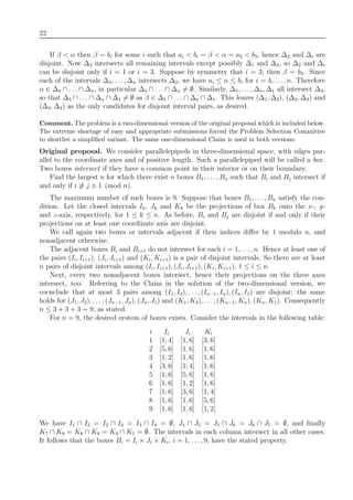 22
If β < α then β = bi for some i such that ai < bi = β < α = a2 < b2, hence ∆2 and ∆i are
disjoint. Now ∆2 intersects all remaining intervals except possibly ∆1 and ∆3, so ∆2 and ∆i
can be disjoint only if i = 1 or i = 3. Suppose by symmetry that i = 3; then β = b3. Since
each of the intervals ∆4, . . ., ∆n intersects ∆2, we have ai ≤ α ≤ bi for i = 4, . . . , n. Therefore
α ∈ ∆4 ∩ . . . ∩ ∆n, in particular ∆4 ∩ . . . ∩ ∆n = ∅. Similarly, ∆5, . . . , ∆n, ∆1 all intersect ∆3,
so that ∆5 ∩ . . . ∩ ∆n ∩ ∆1 = ∅ as β ∈ ∆5 ∩ . . . ∩ ∆n ∩ ∆1. This leaves (∆1, ∆2), (∆2, ∆3) and
(∆3, ∆4) as the only candidates for disjoint interval pairs, as desired.
Comment. The problem is a two-dimensional version of the original proposal which is included below.
The extreme shortage of easy and appropriate submissions forced the Problem Selection Committee
to shortlist a simpliﬁed variant. The same one-dimensional Claim is used in both versions.
Original proposal. We consider parallelepipeds in three-dimensional space, with edges par-
allel to the coordinate axes and of positive length. Such a parallelepiped will be called a box.
Two boxes intersect if they have a common point in their interior or on their boundary.
Find the largest n for which there exist n boxes B1, . . . , Bn such that Bi and Bj intersect if
and only if i ≡ j ± 1 (mod n).
The maximum number of such boxes is 9. Suppose that boxes B1, . . . , Bn satisfy the con-
dition. Let the closed intervals Ik, Jk and Kk be the projections of box Bk onto the x-, y-
and z-axis, respectively, for 1 ≤ k ≤ n. As before, Bi and Bj are disjoint if and only if their
projections on at least one coordinate axis are disjoint.
We call again two boxes or intervals adjacent if their indices diﬀer by 1 modulo n, and
nonadjacent otherwise.
The adjacent boxes Bi and Bi+1 do not intersect for each i = 1, . . . , n. Hence at least one of
the pairs (Ii, Ii+1), (Ji, Ji+1) and (Ki, Ki+1) is a pair of disjoint intervals. So there are at least
n pairs of disjoint intervals among (Ii, Ii+1), (Ji, Ji+1), (Ki, Ki+1), 1 ≤ i ≤ n.
Next, every two nonadjacent boxes intersect, hence their projections on the three axes
intersect, too. Referring to the Claim in the solution of the two-dimensional version, we
cocnclude that at most 3 pairs among (I1, I2), . . . , (In−1, In), (In, I1) are disjoint; the same
holds for (J1, J2), . . . , (Jn−1, Jn), (Jn, J1) and (K1, K2), . . . , (Kn−1, Kn), (Kn, K1). Consequently
n ≤ 3 + 3 + 3 = 9, as stated.
For n = 9, the desired system of boxes exists. Consider the intervals in the following table:
i Ii Ji Ki
1 [1, 4] [1, 6] [3, 6]
2 [5, 6] [1, 6] [1, 6]
3 [1, 2] [1, 6] [1, 6]
4 [3, 6] [1, 4] [1, 6]
5 [1, 6] [5, 6] [1, 6]
6 [1, 6] [1, 2] [1, 6]
7 [1, 6] [3, 6] [1, 4]
8 [1, 6] [1, 6] [5, 6]
9 [1, 6] [1, 6] [1, 2]
We have I1 ∩ I2 = I2 ∩ I3 = I3 ∩ I4 = ∅, J4 ∩ J5 = J5 ∩ J6 = J6 ∩ J7 = ∅, and ﬁnally
K7 ∩ K8 = K8 ∩ K9 = K9 ∩ K1 = ∅. The intervals in each column intersect in all other cases.
It follows that the boxes Bi = Ii × Ji × Ki, i = 1, . . . , 9, have the stated property.
 