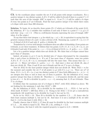 24
C3. In the coordinate plane consider the set S of all points with integer coordinates. For a
positive integer k, two distinct points A, B ∈ S will be called k-friends if there is a point C ∈ S
such that the area of the triangle ABC is equal to k. A set T ⊂ S will be called a k-clique
if every two points in T are k-friends. Find the least positive integer k for which there exists
a k-clique with more than 200 elements.
Solution. To begin, let us describe those points B ∈ S which are k-friends of the point (0, 0).
By deﬁnition, B = (u, v) satisﬁes this condition if and only if there is a point C = (x, y) ∈ S
such that 1
2
|uy − vx| = k. (This is a well-known formula expressing the area of triangle ABC
when A is the origin.)
To say that there exist integers x, y for which |uy − vx| = 2k, is equivalent to saying that the
greatest common divisor of u and v is also a divisor of 2k. Summing up, a point B = (u, v) ∈ S
is a k-friend of (0, 0) if and only if gcd(u, v) divides 2k.
Translation by a vector with integer coordinates does not aﬀect k-friendship; if two points are
k-friends, so are their translates. It follows that two points A, B ∈ S, A = (s, t), B = (u, v), are
k-friends if and only if the point (u − s, v − t) is a k-friend of (0, 0); i.e., if gcd(u − s, v − t)|2k.
Let n be a positive integer which does not divide 2k. We claim that a k-clique cannot have
more than n2
elements.
Indeed, all points (x, y) ∈ S can be divided into n2
classes determined by the remainders
that x and y leave in division by n. If a set T has more than n2
elements, some two points
A, B ∈ T, A = (s, t), B = (u, v), necessarily fall into the same class. This means that n|u − s
and n|v − t. Hence n|d where d = gcd(u − s, v − t). And since n does not divide 2k, also d
does not divide 2k. Thus A and B are not k-friends and the set T is not a k-clique.
Now let M(k) be the least positive integer which does not divide 2k. Write M(k) = m for
the moment and consider the set T of all points (x, y) with 0 ≤ x, y < m. There are m2
of
them. If A = (s, t), B = (u, v) are two distinct points in T then both diﬀerences |u − s|, |v − t|
are integers less than m and at least one of them is positive. By the deﬁnition of m, every
positive integer less than m divides 2k. Therefore u − s (if nonzero) divides 2k, and the same
is true of v − t. So 2k is divisible by gcd(u − s, v − t), meaning that A, B are k-friends. Thus
T is a k-clique.
It follows that the maximum size of a k-clique is M(k)2
, with M(k) deﬁned as above. We
are looking for the minimum k such that M(k)2
> 200.
By the deﬁnition of M(k), 2k is divisible by the numbers 1, 2, . . ., M(k)−1, but not by
M(k) itself. If M(k)2
> 200 then M(k) ≥ 15. Trying to hit M(k) = 15 we get a contradiction
immediately (2k would have to be divisible by 3 and 5, but not by 15).
So let us try M(k) = 16. Then 2k is divisible by the numbers 1, 2, . . ., 15, hence also by
their least common multiple L, but not by 16. And since L is not a multiple of 16, we infer
that k = L/2 is the least k with M(k) = 16.
Finally, observe that if M(k) ≥ 17 then 2k must be divisible by the least common multiple
of 1, 2, . . ., 16, which is equal to 2L. Then 2k ≥ 2L, yielding k > L/2.
In conclusion, the least k with the required property is equal to L/2 = 180180.
 