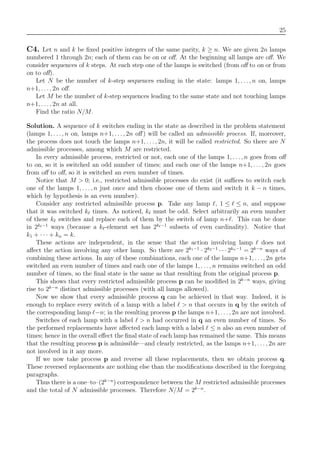 25
C4. Let n and k be ﬁxed positive integers of the same parity, k ≥ n. We are given 2n lamps
numbered 1 through 2n; each of them can be on or oﬀ. At the beginning all lamps are oﬀ. We
consider sequences of k steps. At each step one of the lamps is switched (from oﬀ to on or from
on to oﬀ).
Let N be the number of k-step sequences ending in the state: lamps 1, . . . , n on, lamps
n+1, . . . , 2n oﬀ.
Let M be the number of k-step sequences leading to the same state and not touching lamps
n+1, . . . , 2n at all.
Find the ratio N/M.
Solution. A sequence of k switches ending in the state as described in the problem statement
(lamps 1, . . ., n on, lamps n+1, . . ., 2n oﬀ ) will be called an admissible process. If, moreover,
the process does not touch the lamps n+1, . . . , 2n, it will be called restricted. So there are N
admissible processes, among which M are restricted.
In every admissible process, restricted or not, each one of the lamps 1, . . ., n goes from oﬀ
to on, so it is switched an odd number of times; and each one of the lamps n+1, . . . , 2n goes
from oﬀ to oﬀ, so it is switched an even number of times.
Notice that M > 0; i.e., restricted admissible processes do exist (it suﬃces to switch each
one of the lamps 1, . . . , n just once and then choose one of them and switch it k − n times,
which by hypothesis is an even number).
Consider any restricted admissible process p. Take any lamp , 1 ≤ ≤ n, and suppose
that it was switched k times. As noticed, k must be odd. Select arbitrarily an even number
of these k switches and replace each of them by the switch of lamp n+ . This can be done
in 2k −1
ways (because a k -element set has 2k −1
subsets of even cardinality). Notice that
k1 + · · · + kn = k.
These actions are independent, in the sense that the action involving lamp does not
aﬀect the action involving any other lamp. So there are 2k1−1
· 2k2−1
· · · 2kn−1
= 2k−n
ways of
combining these actions. In any of these combinations, each one of the lamps n+1, . . ., 2n gets
switched an even number of times and each one of the lamps 1, . . . , n remains switched an odd
number of times, so the ﬁnal state is the same as that resulting from the original process p.
This shows that every restricted admissible process p can be modiﬁed in 2k−n
ways, giving
rise to 2k−n
distinct admissible processes (with all lamps allowed).
Now we show that every admissible process q can be achieved in that way. Indeed, it is
enough to replace every switch of a lamp with a label > n that occurs in q by the switch of
the corresponding lamp −n; in the resulting process p the lamps n+1, . . . , 2n are not involved.
Switches of each lamp with a label > n had occurred in q an even number of times. So
the performed replacements have aﬀected each lamp with a label ≤ n also an even number of
times; hence in the overall eﬀect the ﬁnal state of each lamp has remained the same. This means
that the resulting process p is admissible—and clearly restricted, as the lamps n+1, . . . , 2n are
not involved in it any more.
If we now take process p and reverse all these replacements, then we obtain process q.
These reversed replacements are nothing else than the modiﬁcations described in the foregoing
paragraphs.
Thus there is a one–to–(2k−n
) correspondence between the M restricted admissible processes
and the total of N admissible processes. Therefore N/M = 2k−n
.
 