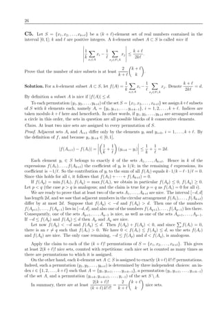 26
C5. Let S = {x1, x2, . . . , xk+ } be a (k + )-element set of real numbers contained in the
interval [0, 1]; k and are positive integers. A k-element subset A ⊂ S is called nice if
1
k xi∈A
xi −
1
xj∈SA
xj ≤
k +
2k
.
Prove that the number of nice subsets is at least
2
k +
k +
k
.
Solution. For a k-element subset A ⊂ S, let f(A) =
1
k xi∈A
xi −
1
xj∈SA
xj. Denote
k +
2k
= d.
By deﬁnition a subset A is nice if |f(A)| ≤ d.
To each permutation (y1, y2, . . . , yk+ ) of the set S = {x1, x2, . . . , xk+ } we assign k+ subsets
of S with k elements each, namely Ai = {yi, yi+1, . . . , yi+k−1}, i = 1, 2, . . ., k + . Indices are
taken modulo k + here and henceforth. In other words, if y1, y2, . . . , yk+ are arranged around
a circle in this order, the sets in question are all possible blocks of k consecutive elements.
Claim. At least two nice sets are assigned to every permutation of S.
Proof. Adjacent sets Ai and Ai+1 diﬀer only by the elements yi and yi+k, i = 1, . . . , k + . By
the deﬁnition of f, and because yi, yi+k ∈ [0, 1],
|f(Ai+1) − f(Ai)| =
1
k
+
1
(yi+k − yi) ≤
1
k
+
1
= 2d.
Each element yi ∈ S belongs to exactly k of the sets A1, . . . , Ak+ . Hence in k of the
expressions f(A1), . . ., f(Ak+ ) the coeﬃcient of yi is 1/k; in the remaining expressions, its
coeﬃcient is −1/ . So the contribution of yi to the sum of all f(Ai) equals k · 1/k − · 1/ = 0.
Since this holds for all i, it follows that f(A1) + · · · + f(Ak+ ) = 0.
If f(Ap) = min f(Ai), f(Aq) = max f(Ai), we obtain in particular f(Ap) ≤ 0, f(Aq) ≥ 0.
Let p < q (the case p > q is analogous; and the claim is true for p = q as f(Ai) = 0 for all i).
We are ready to prove that at least two of the sets A1, . . . , Ak+ are nice. The interval [−d, d]
has length 2d, and we saw that adjacent numbers in the circular arrangement f(A1), . . . , f(Ak+ )
diﬀer by at most 2d. Suppose that f(Ap) < −d and f(Aq) > d. Then one of the numbers
f(Ap+1), . . . , f(Aq−1) lies in [−d, d], and also one of the numbers f(Aq+1), . . ., f(Ap−1) lies there.
Consequently, one of the sets Ap+1, . . . , Aq−1 is nice, as well as one of the sets Aq+1, . . . , Ap−1.
If −d ≤ f(Ap) and f(Aq) ≤ d then Ap and Aq are nice.
Let now f(Ap) < −d and f(Aq) ≤ d. Then f(Ap) + f(Aq) < 0, and since f(Ai) = 0,
there is an r = q such that f(Ar) > 0. We have 0 < f(Ar) ≤ f(Aq) ≤ d, so the sets f(Ar)
and f(Aq) are nice. The only case remaining, −d ≤ f(Ap) and d < f(Aq), is analogous.
Apply the claim to each of the (k + )! permutations of S = {x1, x2, . . ., xk+ }. This gives
at least 2(k + )! nice sets, counted with repetitions: each nice set is counted as many times as
there are permutations to which it is assigned.
On the other hand, each k-element set A ⊂ S is assigned to exactly (k+ ) k! ! permutations.
Indeed, such a permutation (y1, y2, . . . , yk+ ) is determined by three independent choices: an in-
dex i ∈ {1, 2, . . ., k+ } such that A = {yi, yi+1, . . . , yi+k−1}, a permutation (yi, yi+1, . . . , yi+k−1)
of the set A, and a permutation (yi+k, yi+k+1, . . . , yi−1) of the set S  A.
In summary, there are at least
2(k + )!
(k + ) k! !
=
2
k +
k +
k
nice sets.
 