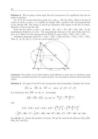 30
Solution 2. We are going to show again that the circumcentre O is equidistant from the six
points in question.
Let A be the second intersection point of ωb and ωc. The line B0C0, which is the line of
centers of circles ωb and ωc, is a midline in triangle ABC, parallel to BC and perpendicular
to the altitude AH. The points A and H are symmetric with respect to the line of centers.
Therefore A lies on the line AH.
From the two circles ωb and ωc we obtain AC1 · AC2 = AA · AH = AB1 · AB2. So the
quadrilateral B1B2C1C2 is cyclic. The perpendicular bisectors of the sides B1B2 and C1C2
meet at O. Hence O is the circumcentre of B1B2C1C2 and so OB1 = OB2 = OC1 = OC2.
Analogous arguments yield OA1 = OA2 = OB1 = OB2 and OA1 = OA2 = OC1 = OC2.
Thus A1, A2, B1, B2, C1, C2 lie on a circle centred at O.
C1
A
ωc
A
A2
B1
O
C2
CB
B2
ωb
A1
H
C0 B0
A0
Comment. The problem can be solved without much diﬃculty in many ways by calculation, using
trigonometry, coordinate geometry or complex numbers. As an example we present a short proof using
vectors.
Solution 3. Let again O and R be the circumcentre and circumradius. Consider the vectors
−→
OA = a,
−−→
OB = b,
−→
OC = c, where a2
= b2
= c2
= R2
.
It is well known that
−−→
OH = a + b + c. Accordingly,
−−→
A0H =
−−→
OH −
−−→
OA0 = (a + b + c) −
b + c
2
=
2a + b + c
2
,
and
OA2
1 = OA2
0 + A0A2
1 = OA2
0 + A0H2
=
b + c
2
2
+
2a + b + c
2
2
=
1
4
(b2
+ 2bc + c2
) +
1
4
(4a2
+ 4ab + 4ac + b2
+ 2bc + c2
) = 2R2
+ (ab + ac + bc);
here ab, bc, etc. denote dot products of vectors. We get the same for the distances OA2, OB1,
OB2, OC1 and OC2.
 