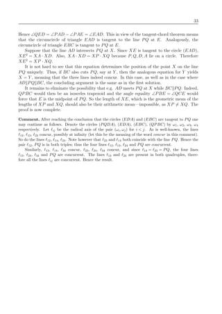 33
Hence ∠QED = ∠PAD − ∠PAE = ∠EAD. This in view of the tangent-chord theorem means
that the circumcircle of triangle EAD is tangent to the line PQ at E. Analogously, the
circumcircle of triangle EBC is tangent to PQ at E.
Suppose that the line AD intersects PQ at X. Since XE is tangent to the circle (EAD),
XE2
= XA · XD. Also, XA · XD = XP · XQ because P, Q, D, A lie on a circle. Therefore
XE2
= XP · XQ.
It is not hard to see that this equation determines the position of the point X on the line
PQ uniquely. Thus, if BC also cuts PQ, say at Y , then the analogous equation for Y yields
X = Y , meaning that the three lines indeed concur. In this case, as well as in the case where
AD PQ BC, the concluding argument is the same as in the ﬁrst solution.
It remains to eliminate the possibility that e.g. AD meets PQ at X while BC PQ. Indeed,
QPBC would then be an isosceles trapezoid and the angle equality ∠PBE = ∠QCE would
force that E is the midpoint of PQ. So the length of XE, which is the geometric mean of the
lengths of XP and XQ, should also be their arithmetic mean—impossible, as XP = XQ. The
proof is now complete.
Comment. After reaching the conclusion that the circles (EDA) and (EBC) are tangent to PQ one
may continue as follows. Denote the circles (PQDA), (EDA), (EBC), (QPBC) by ω1, ω2, ω3, ω4
respectively. Let ij be the radical axis of the pair (ωi, ωj) for i < j. As is well-known, the lines
12, 13, 23 concur, possibly at inﬁnity (let this be the meaning of the word concur in this comment).
So do the lines 12, 14, 24. Note however that 23 and 14 both coincide with the line PQ. Hence the
pair 12, PQ is in both triples; thus the four lines 12, 13, 24 and PQ are concurrent.
Similarly, 13, 14, 34 concur, 23, 24, 34 concur, and since 14 = 23 = PQ, the four lines
13, 24, 34 and PQ are concurrent. The lines 13 and 24 are present in both quadruples, there-
fore all the lines ij are concurrent. Hence the result.
 