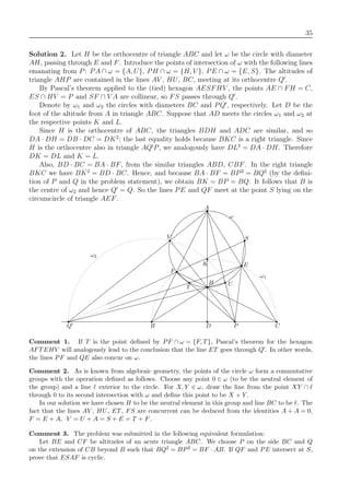35
Solution 2. Let H be the orthocentre of triangle ABC and let ω be the circle with diameter
AH, passing through E and F. Introduce the points of intersection of ω with the following lines
emanating from P: PA ∩ ω = {A, U}, PH ∩ ω = {H, V }, PE ∩ ω = {E, S}. The altitudes of
triangle AHP are contained in the lines AV , HU, BC, meeting at its orthocentre Q .
By Pascal’s theorem applied to the (tied) hexagon AESFHV , the points AE ∩ FH = C,
ES ∩ HV = P and SF ∩ V A are collinear, so FS passes through Q .
Denote by ω1 and ω2 the circles with diameters BC and PQ , respectively. Let D be the
foot of the altitude from A in triangle ABC. Suppose that AD meets the circles ω1 and ω2 at
the respective points K and L.
Since H is the orthocentre of ABC, the triangles BDH and ADC are similar, and so
DA · DH = DB · DC = DK2
; the last equality holds because BKC is a right triangle. Since
H is the orthocentre also in triangle AQ P, we analogously have DL2
= DA · DH. Therefore
DK = DL and K = L.
Also, BD · BC = BA · BF, from the similar triangles ABD, CBF. In the right triangle
BKC we have BK2
= BD · BC. Hence, and because BA · BF = BP2
= BQ2
(by the deﬁni-
tion of P and Q in the problem statement), we obtain BK = BP = BQ. It follows that B is
the centre of ω2 and hence Q = Q. So the lines PE and QF meet at the point S lying on the
circumcircle of triangle AEF.
A
Q B P C
V
UT
E
F
K
ω1
H
S
ω2
ω
D
Comment 1. If T is the point deﬁned by PF ∩ ω = {F, T}, Pascal’s theorem for the hexagon
AFTEHV will analogously lead to the conclusion that the line ET goes through Q . In other words,
the lines PF and QE also concur on ω.
Comment 2. As is known from algebraic geometry, the points of the circle ω form a commutative
groups with the operation deﬁned as follows. Choose any point 0 ∈ ω (to be the neutral element of
the group) and a line exterior to the circle. For X, Y ∈ ω, draw the line from the point XY ∩
through 0 to its second intersection with ω and deﬁne this point to be X + Y .
In our solution we have chosen H to be the neutral element in this group and line BC to be . The
fact that the lines AV , HU, ET, FS are concurrent can be deduced from the identities A + A = 0,
F = E + A, V = U + A = S + E = T + F.
Comment 3. The problem was submitted in the following equivalent formulation:
Let BE and CF be altitudes of an acute triangle ABC. We choose P on the side BC and Q
on the extension of CB beyond B such that BQ2 = BP2 = BF · AB. If QF and PE intersect at S,
prove that ESAF is cyclic.
 