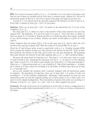 36
G5. Let k and n be integers with 0 ≤ k ≤ n − 2. Consider a set L of n lines in the plane such
that no two of them are parallel and no three have a common point. Denote by I the set of
intersection points of lines in L. Let O be a point in the plane not lying on any line of L.
A point X ∈ I is colored red if the open line segment OX intersects at most k lines in L.
Prove that I contains at least 1
2
(k + 1)(k + 2) red points.
Solution. There are at least 1
2
(k + 1)(k + 2) points in the intersection set I in view of the
condition n ≥ k + 2.
For each point P ∈ I, deﬁne its order as the number of lines that intersect the open line
segment OP. By deﬁnition, P is red if its order is at most k. Note that there is always at
least one point X ∈ I of order 0. Indeed, the lines in L divide the plane into regions, bounded
or not, and O belongs to one of them. Clearly any corner of this region is a point of I with
order 0.
Claim. Suppose that two points P, Q ∈ I lie on the same line of L, and no other line of L
intersects the open line segment PQ. Then the orders of P and Q diﬀer by at most 1.
Proof. Let P and Q have orders p and q, respectively, with p ≥ q. Consider triangle OPQ.
Now p equals the number of lines in L that intersect the interior of side OP. None of these
lines intersects the interior of side PQ, and at most one can pass through Q. All remaining
lines must intersect the interior of side OQ, implying that q ≥ p − 1. The conclusion follows.
We prove the main result by induction on k. The base k = 0 is clear since there is a point
of order 0 which is red. Assuming the statement true for k − 1, we pass on to the inductive
step. Select a point P ∈ I of order 0, and consider one of the lines ∈ L that pass through P.
There are n − 1 intersection points on , one of which is P. Out of the remaining n − 2 points,
the k closest to P have orders not exceeding k by the Claim. It follows that there are at least
k + 1 red points on .
Let us now consider the situation with removed (together with all intersection points
it contains). By hypothesis of induction, there are at least 1
2
k(k + 1) points of order not
exceeding k − 1 in the resulting conﬁguration. Restoring back produces at most one new
intersection point on each line segment joining any of these points to O, so their order is at
most k in the original conﬁguration. The total number of points with order not exceeding k is
therefore at least (k + 1) + 1
2
k(k + 1) = 1
2
(k + 1)(k + 2). This completes the proof.
Comment. The steps of the proof can be performed in reverse order to obtain a conﬁguration of n
lines such that equality holds simultaneously for all 0 ≤ k ≤ n − 2. Such a set of lines is illustrated in
the Figure.
4
3
4
2 3
1
0
2
4
1
3 2
4
3
4
O
 