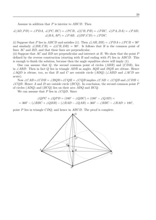 39
Assume in addition that P is interior to ABCD. Then
(AD, PD) = ∠PDA, (PC, BC) = ∠PCB, (CB, PB) = ∠PBC, (PA, DA) = ∠PAD,
(BA, AP) = ∠PAB, (DP, CD) = ∠PDC.
(i) Suppose that P lies in ABCD and satisﬁes (1). Then (AR, BR) = ∠PDA+∠PCB = 90◦
and similarly (BR, CR) = (CR, DR) = 90◦
. It follows that R is the common point of
lines AC and BD, and that these lines are perpendicular.
(ii) Suppose that AC and BD are perpendicular and intersect at R. We show that the point P
deﬁned by the reverse construction (starting with R and ending with P) lies in ABCD. This
is enough to ﬁnish the solution, because then the angle equalities above will imply (1).
One can assume that Q, the second common point of circles (ABR) and (CDR), lies
in ∠ARD. Then in fact Q lies in triangle ADR as angles AQR and DQR are obtuse. Hence
∠AQD is obtuse, too, so that B and C are outside circle (ADQ) (∠ABD and ∠ACD are
acute).
Now ∠CAB+∠CDB = ∠BQR+∠CQR = ∠CQB implies ∠CAB < ∠CQB and ∠CDB <
∠CQB. Hence A and D are outside circle (BCQ). In conclusion, the second common point P
of circles (ADQ) and (BCQ) lies on their arcs ADQ and BCQ.
We can assume that P lies in ∠CQD. Since
∠QPC + ∠QPD = (180◦
− ∠QBC) + (180◦
− ∠QAD) =
= 360◦
− (∠RBC + ∠QBR) − (∠RAD − ∠QAR) = 360◦
− ∠RBC − ∠RAD > 180◦
,
point P lies in triangle CDQ, and hence in ABCD. The proof is complete.
B
C
D
A
Q
R
P
 