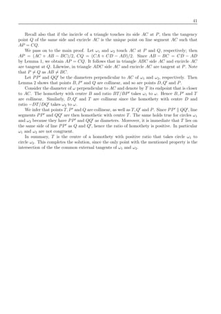 41
Recall also that if the incircle of a triangle touches its side AC at P, then the tangency
point Q of the same side and excircle AC is the unique point on line segment AC such that
AP = CQ.
We pass on to the main proof. Let ω1 and ω2 touch AC at P and Q, respectively; then
AP = (AC + AB − BC)/2, CQ = (CA + CD − AD)/2. Since AB − BC = CD − AD
by Lemma 1, we obtain AP = CQ. It follows that in triangle ABC side AC and excircle AC
are tangent at Q. Likewise, in triangle ADC side AC and excircle AC are tangent at P. Note
that P = Q as AB = BC.
Let PP and QQ be the diameters perpendicular to AC of ω1 and ω2, respectively. Then
Lemma 2 shows that points B, P and Q are collinear, and so are points D, Q and P.
Consider the diameter of ω perpendicular to AC and denote by T its endpoint that is closer
to AC. The homothety with centre B and ratio BT/BP takes ω1 to ω. Hence B, P and T
are collinear. Similarly, D, Q and T are collinear since the homothety with centre D and
ratio −DT/DQ takes ω2 to ω.
We infer that points T, P and Q are collinear, as well as T, Q and P. Since PP QQ , line
segments PP and QQ are then homothetic with centre T. The same holds true for circles ω1
and ω2 because they have PP and QQ as diameters. Moreover, it is immediate that T lies on
the same side of line PP as Q and Q , hence the ratio of homothety is positive. In particular
ω1 and ω2 are not congruent.
In summary, T is the centre of a homothety with positive ratio that takes circle ω1 to
circle ω2. This completes the solution, since the only point with the mentioned property is the
intersection of the the common external tangents of ω1 and ω2.
 