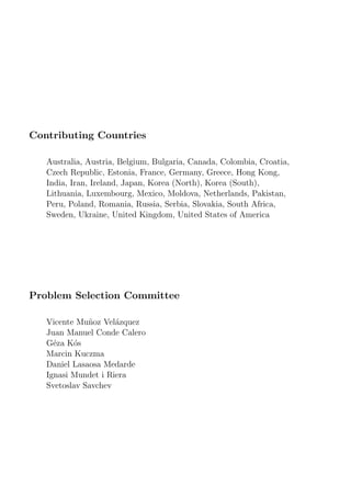 Contributing Countries
Australia, Austria, Belgium, Bulgaria, Canada, Colombia, Croatia,
Czech Republic, Estonia, France, Germany, Greece, Hong Kong,
India, Iran, Ireland, Japan, Korea (North), Korea (South),
Lithuania, Luxembourg, Mexico, Moldova, Netherlands, Pakistan,
Peru, Poland, Romania, Russia, Serbia, Slovakia, South Africa,
Sweden, Ukraine, United Kingdom, United States of America
Problem Selection Committee
Vicente Mu˜noz Vel´azquez
Juan Manuel Conde Calero
G´eza K´os
Marcin Kuczma
Daniel Lasaosa Medarde
Ignasi Mundet i Riera
Svetoslav Savchev
 
