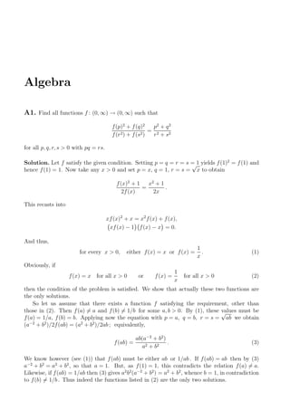 Algebra
A1. Find all functions f : (0, ∞) → (0, ∞) such that
f(p)2
+ f(q)2
f(r2) + f(s2)
=
p2
+ q2
r2 + s2
for all p, q, r, s > 0 with pq = rs.
Solution. Let f satisfy the given condition. Setting p = q = r = s = 1 yields f(1)2
= f(1) and
hence f(1) = 1. Now take any x > 0 and set p = x, q = 1, r = s =
√
x to obtain
f(x)2
+ 1
2f(x)
=
x2
+ 1
2x
.
This recasts into
xf(x)2
+ x = x2
f(x) + f(x),
xf(x) − 1 f(x) − x = 0.
And thus,
for every x > 0, either f(x) = x or f(x) =
1
x
. (1)
Obviously, if
f(x) = x for all x > 0 or f(x) =
1
x
for all x > 0 (2)
then the condition of the problem is satisﬁed. We show that actually these two functions are
the only solutions.
So let us assume that there exists a function f satisfying the requirement, other than
those in (2). Then f(a) = a and f(b) = 1/b for some a, b > 0. By (1), these values must be
f(a) = 1/a, f(b) = b. Applying now the equation with p = a, q = b, r = s =
√
ab we obtain
(a−2
+ b2
)/2f(ab) = (a2
+ b2
)/2ab ; equivalently,
f(ab) =
ab(a−2
+ b2
)
a2 + b2
. (3)
We know however (see (1)) that f(ab) must be either ab or 1/ab . If f(ab) = ab then by (3)
a−2
+ b2
= a2
+ b2
, so that a = 1. But, as f(1) = 1, this contradicts the relation f(a) = a.
Likewise, if f(ab) = 1/ab then (3) gives a2
b2
(a−2
+ b2
) = a2
+ b2
, whence b = 1, in contradiction
to f(b) = 1/b . Thus indeed the functions listed in (2) are the only two solutions.
 