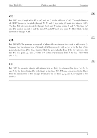 52nd IMO 2011 Problem shortlist Geometry
G6
G6
Let ABC be a triangle with AB = AC, and let D be the midpoint of AC. The angle bisector
of ∠BAC intersects the circle through D, B, and C in a point E inside the triangle ABC.
The line BD intersects the circle through A, E, and B in two points B and F. The lines AF
and BE meet at a point I, and the lines CI and BD meet at a point K. Show that I is the
incenter of triangle KAB.
G7
G7
Let ABCDEF be a convex hexagon all of whose sides are tangent to a circle ω with center O.
Suppose that the circumcircle of triangle ACE is concentric with ω. Let J be the foot of the
perpendicular from B to CD. Suppose that the perpendicular from B to DF intersects the
line EO at a point K. Let L be the foot of the perpendicular from K to DE. Prove that
DJ = DL.
G8
G8
Let ABC be an acute triangle with circumcircle ω. Let t be a tangent line to ω. Let ta, tb,
and tc be the lines obtained by reﬂecting t in the lines BC, CA, and AB, respectively. Show
that the circumcircle of the triangle determined by the lines ta, tb, and tc is tangent to the
circle ω.
9
 