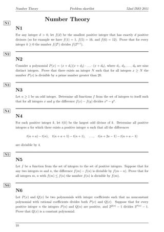 Number Theory Problem shortlist 52nd IMO 2011
Number Theory
N1
N1
For any integer d > 0, let f(d) be the smallest positive integer that has exactly d positive
divisors (so for example we have f(1) = 1, f(5) = 16, and f(6) = 12). Prove that for every
integer k ≥ 0 the number f(2k
) divides f(2k+1
).
N2
N2
Consider a polynomial P(x) = (x + d1)(x + d2) · . . . · (x + d9), where d1, d2, . . . , d9 are nine
distinct integers. Prove that there exists an integer N such that for all integers x ≥ N the
number P(x) is divisible by a prime number greater than 20.
N3
N3
Let n ≥ 1 be an odd integer. Determine all functions f from the set of integers to itself such
that for all integers x and y the diﬀerence f(x) − f(y) divides xn
− yn
.
N4
N4
For each positive integer k, let t(k) be the largest odd divisor of k. Determine all positive
integers a for which there exists a positive integer n such that all the diﬀerences
t(n + a) − t(n), t(n + a + 1) − t(n + 1), . . . , t(n + 2a − 1) − t(n + a − 1)
are divisible by 4.
N5
N5
Let f be a function from the set of integers to the set of positive integers. Suppose that for
any two integers m and n, the diﬀerence f(m) − f(n) is divisible by f(m − n). Prove that for
all integers m, n with f(m) ≤ f(n) the number f(n) is divisible by f(m).
N6
N6
Let P(x) and Q(x) be two polynomials with integer coeﬃcients such that no nonconstant
polynomial with rational coeﬃcients divides both P(x) and Q(x). Suppose that for every
positive integer n the integers P(n) and Q(n) are positive, and 2Q(n)
− 1 divides 3P (n)
− 1.
Prove that Q(x) is a constant polynomial.
10
 