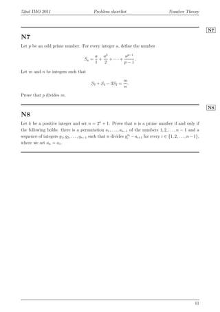 52nd IMO 2011 Problem shortlist Number Theory
N7
N7
Let p be an odd prime number. For every integer a, deﬁne the number
Sa =
a
1
+
a2
2
+ · · · +
ap−1
p − 1
.
Let m and n be integers such that
S3 + S4 − 3S2 =
m
n
.
Prove that p divides m.
N8
N8
Let k be a positive integer and set n = 2k
+ 1. Prove that n is a prime number if and only if
the following holds: there is a permutation a1, . . . , an−1 of the numbers 1, 2, . . . , n − 1 and a
sequence of integers g1, g2, . . . , gn−1 such that n divides gai
i −ai+1 for every i ∈ {1, 2, . . . , n−1},
where we set an = a1.
11
 