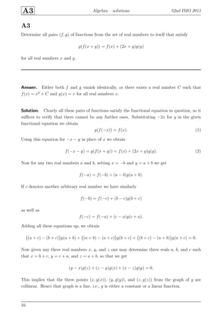 A3 Algebra – solutions 52nd IMO 2011
A3
Determine all pairs (f, g) of functions from the set of real numbers to itself that satisfy
g(f(x + y)) = f(x) + (2x + y)g(y)
for all real numbers x and y.
Answer. Either both f and g vanish identically, or there exists a real number C such that
f(x) = x2
+ C and g(x) = x for all real numbers x.
Solution. Clearly all these pairs of functions satisfy the functional equation in question, so it
suﬃces to verify that there cannot be any further ones. Substituting −2x for y in the given
functional equation we obtain
g(f(−x)) = f(x). (1)
Using this equation for −x − y in place of x we obtain
f(−x − y) = g(f(x + y)) = f(x) + (2x + y)g(y). (2)
Now for any two real numbers a and b, setting x = −b and y = a + b we get
f(−a) = f(−b) + (a − b)g(a + b).
If c denotes another arbitrary real number we have similarly
f(−b) = f(−c) + (b − c)g(b + c)
as well as
f(−c) = f(−a) + (c − a)g(c + a).
Adding all these equations up, we obtain
(a + c) − (b + c) g(a + b) + (a + b) − (a + c) g(b + c) + (b + c) − (a + b) g(a + c) = 0.
Now given any three real numbers x, y, and z one may determine three reals a, b, and c such
that x = b + c, y = c + a, and z = a + b, so that we get
(y − x)g(z) + (z − y)g(x) + (x − z)g(y) = 0.
This implies that the three points (x, g(x)), (y, g(y)), and (z, g(z)) from the graph of g are
collinear. Hence that graph is a line, i.e., g is either a constant or a linear function.
16
 