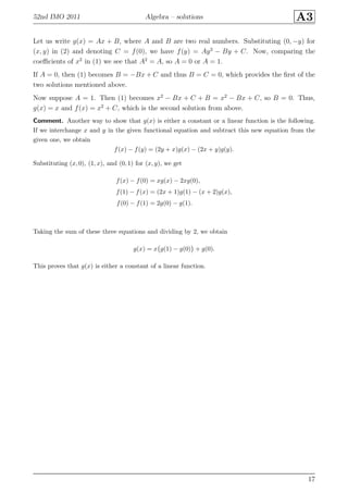 52nd IMO 2011 Algebra – solutions A3
Let us write g(x) = Ax + B, where A and B are two real numbers. Substituting (0, −y) for
(x, y) in (2) and denoting C = f(0), we have f(y) = Ay2
− By + C. Now, comparing the
coeﬃcients of x2
in (1) we see that A2
= A, so A = 0 or A = 1.
If A = 0, then (1) becomes B = −Bx + C and thus B = C = 0, which provides the ﬁrst of the
two solutions mentioned above.
Now suppose A = 1. Then (1) becomes x2
− Bx + C + B = x2
− Bx + C, so B = 0. Thus,
g(x) = x and f(x) = x2
+ C, which is the second solution from above.
Comment. Another way to show that g(x) is either a constant or a linear function is the following.
If we interchange x and y in the given functional equation and subtract this new equation from the
given one, we obtain
f(x) − f(y) = (2y + x)g(x) − (2x + y)g(y).
Substituting (x, 0), (1, x), and (0, 1) for (x, y), we get
f(x) − f(0) = xg(x) − 2xg(0),
f(1) − f(x) = (2x + 1)g(1) − (x + 2)g(x),
f(0) − f(1) = 2g(0) − g(1).
Taking the sum of these three equations and dividing by 2, we obtain
g(x) = x g(1) − g(0) + g(0).
This proves that g(x) is either a constant of a linear function.
17
 