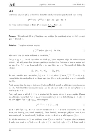 A4 Algebra – solutions 52nd IMO 2011
A4
Determine all pairs (f, g) of functions from the set of positive integers to itself that satisfy
fg(n)+1
(n) + gf(n)
(n) = f(n + 1) − g(n + 1) + 1
for every positive integer n. Here, fk
(n) means f(f(. . . f
k
(n) . . .)).
Answer. The only pair (f, g) of functions that satisﬁes the equation is given by f(n) = n and
g(n) = 1 for all n.
Solution. The given relation implies
f fg(n)
(n) < f(n + 1) for all n, (1)
which will turn out to be suﬃcient to determine f.
Let y1 < y2 < . . . be all the values attained by f (this sequence might be either ﬁnite or
inﬁnite). We will prove that for every positive n the function f attains at least n values, and
we have (i)n: f(x) = yn if and only if x = n, and (ii)n: yn = n. The proof will follow the
scheme
(i)1, (ii)1, (i)2, (ii)2, . . . , (i)n, (ii)n, . . . (2)
To start, consider any x such that f(x) = y1. If x > 1, then (1) reads f fg(x−1)
(x − 1) < y1,
contradicting the minimality of y1. So we have that f(x) = y1 is equivalent to x = 1, establish-
ing (i)1.
Next, assume that for some n statement (i)n is established, as well as all the previous statements
in (2). Note that these statements imply that for all k ≥ 1 and a < n we have fk
(x) = a if
and only if x = a.
Now, each value yi with 1 ≤ i ≤ n is attained at the unique integer i, so yn+1 exists. Choose
an arbitrary x such that f(x) = yn+1; we necessarily have x > n. Substituting x − 1 into (1)
we have f fg(x−1)
(x − 1) < yn+1, which implies
fg(x−1)
(x − 1) ∈ {1, . . . , n} (3)
Set b = fg(x−1)
(x − 1). If b < n then we would have x − 1 = b which contradicts x > n. So
b = n, and hence yn = n, which proves (ii)n. Next, from (i)n we now get f(k) = n ⇐⇒ k = n,
so removing all the iterations of f in (3) we obtain x − 1 = b = n, which proves (i)n+1.
So, all the statements in (2) are valid and hence f(n) = n for all n. The given relation between
f and g now reads n + gn
(n) = n + 1 − g(n + 1) + 1 or gn
(n) + g(n + 1) = 2, from which it
18
 