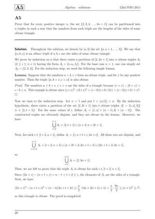A5 Algebra – solutions 52nd IMO 2011
A5
Prove that for every positive integer n, the set {2, 3, 4, . . . , 3n + 1} can be partitioned into
n triples in such a way that the numbers from each triple are the lengths of the sides of some
obtuse triangle.
Solution. Throughout the solution, we denote by [a, b] the set {a, a + 1, . . . , b}. We say that
{a, b, c} is an obtuse triple if a, b, c are the sides of some obtuse triangle.
We prove by induction on n that there exists a partition of [2, 3n + 1] into n obtuse triples Ai
(2 ≤ i ≤ n + 1) having the form Ai = {i, ai, bi}. For the base case n = 1, one can simply set
A2 = {2, 3, 4}. For the induction step, we need the following simple lemma.
Lemma. Suppose that the numbers a < b < c form an obtuse triple, and let x be any positive
number. Then the triple {a, b + x, c + x} is also obtuse.
Proof. The numbers a < b + x < c + x are the sides of a triangle because (c + x) − (b + x) =
c−b < a. This triangle is obtuse since (c+x)2
−(b+x)2
= (c−b)(c+b+2x) > (c−b)(c+b) > a2
.
Now we turn to the induction step. Let n > 1 and put t = ⌊n/2⌋ < n. By the induction
hypothesis, there exists a partition of the set [2, 3t + 1] into t obtuse triples A′
i = {i, a′
i, b′
i}
(i ∈ [2, t + 1]). For the same values of i, deﬁne Ai = {i, a′
i + (n − t), b′
i + (n − t)}. The
constructed triples are obviously disjoint, and they are obtuse by the lemma. Moreover, we
have
t+1
i=2
Ai = [2, t + 1] ∪ [n + 2, n + 2t + 1].
Next, for each i ∈ [t + 2, n + 1], deﬁne Ai = {i, n + t + i, 2n + i}. All these sets are disjoint, and
n+1
i=t+2
Ai = [t + 2, n + 1] ∪ [n + 2t + 2, 2n + t + 1] ∪ [2n + t + 2, 3n + 1],
so
n+1
i=2
Ai = [2, 3n + 1].
Thus, we are left to prove that the triple Ai is obtuse for each i ∈ [t + 2, n + 1].
Since (2n + i) − (n + t + i) = n − t < t + 2 ≤ i, the elements of Ai are the sides of a triangle.
Next, we have
(2n + i)2
− (n + t + i)2
= (n − t)(3n + t + 2i) ≥
n
2
· (3n + 3(t + 1) + 1) >
n
2
·
9n
2
≥ (n + 1)2
≥ i2
,
so this triangle is obtuse. The proof is completed.
20
 