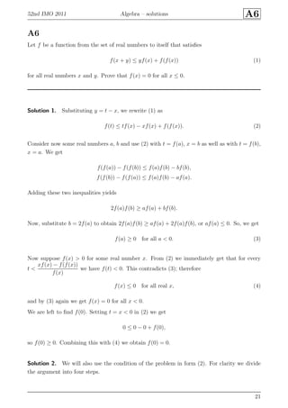 52nd IMO 2011 Algebra – solutions A6
A6
Let f be a function from the set of real numbers to itself that satisﬁes
f(x + y) ≤ yf(x) + f(f(x)) (1)
for all real numbers x and y. Prove that f(x) = 0 for all x ≤ 0.
Solution 1. Substituting y = t − x, we rewrite (1) as
f(t) ≤ tf(x) − xf(x) + f(f(x)). (2)
Consider now some real numbers a, b and use (2) with t = f(a), x = b as well as with t = f(b),
x = a. We get
f(f(a)) − f(f(b)) ≤ f(a)f(b) − bf(b),
f(f(b)) − f(f(a)) ≤ f(a)f(b) − af(a).
Adding these two inequalities yields
2f(a)f(b) ≥ af(a) + bf(b).
Now, substitute b = 2f(a) to obtain 2f(a)f(b) ≥ af(a) + 2f(a)f(b), or af(a) ≤ 0. So, we get
f(a) ≥ 0 for all a < 0. (3)
Now suppose f(x) > 0 for some real number x. From (2) we immediately get that for every
t <
xf(x) − f(f(x))
f(x)
we have f(t) < 0. This contradicts (3); therefore
f(x) ≤ 0 for all real x, (4)
and by (3) again we get f(x) = 0 for all x < 0.
We are left to ﬁnd f(0). Setting t = x < 0 in (2) we get
0 ≤ 0 − 0 + f(0),
so f(0) ≥ 0. Combining this with (4) we obtain f(0) = 0.
Solution 2. We will also use the condition of the problem in form (2). For clarity we divide
the argument into four steps.
21
 