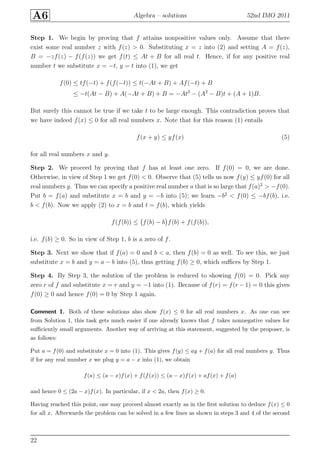 A6 Algebra – solutions 52nd IMO 2011
Step 1. We begin by proving that f attains nonpositive values only. Assume that there
exist some real number z with f(z) > 0. Substituting x = z into (2) and setting A = f(z),
B = −zf(z) − f(f(z)) we get f(t) ≤ At + B for all real t. Hence, if for any positive real
number t we substitute x = −t, y = t into (1), we get
f(0) ≤ tf(−t) + f(f(−t)) ≤ t(−At + B) + Af(−t) + B
≤ −t(At − B) + A(−At + B) + B = −At2
− (A2
− B)t + (A + 1)B.
But surely this cannot be true if we take t to be large enough. This contradiction proves that
we have indeed f(x) ≤ 0 for all real numbers x. Note that for this reason (1) entails
f(x + y) ≤ yf(x) (5)
for all real numbers x and y.
Step 2. We proceed by proving that f has at least one zero. If f(0) = 0, we are done.
Otherwise, in view of Step 1 we get f(0) < 0. Observe that (5) tells us now f(y) ≤ yf(0) for all
real numbers y. Thus we can specify a positive real number a that is so large that f(a)2
> −f(0).
Put b = f(a) and substitute x = b and y = −b into (5); we learn −b2
< f(0) ≤ −bf(b), i.e.
b < f(b). Now we apply (2) to x = b and t = f(b), which yields
f(f(b)) ≤ f(b) − b f(b) + f(f(b)),
i.e. f(b) ≥ 0. So in view of Step 1, b is a zero of f.
Step 3. Next we show that if f(a) = 0 and b < a, then f(b) = 0 as well. To see this, we just
substitute x = b and y = a − b into (5), thus getting f(b) ≥ 0, which suﬃces by Step 1.
Step 4. By Step 3, the solution of the problem is reduced to showing f(0) = 0. Pick any
zero r of f and substitute x = r and y = −1 into (1). Because of f(r) = f(r −1) = 0 this gives
f(0) ≥ 0 and hence f(0) = 0 by Step 1 again.
Comment 1. Both of these solutions also show f(x) ≤ 0 for all real numbers x. As one can see
from Solution 1, this task gets much easier if one already knows that f takes nonnegative values for
suﬃciently small arguments. Another way of arriving at this statement, suggested by the proposer, is
as follows:
Put a = f(0) and substitute x = 0 into (1). This gives f(y) ≤ ay + f(a) for all real numbers y. Thus
if for any real number x we plug y = a − x into (1), we obtain
f(a) ≤ (a − x)f(x) + f(f(x)) ≤ (a − x)f(x) + af(x) + f(a)
and hence 0 ≤ (2a − x)f(x). In particular, if x < 2a, then f(x) ≥ 0.
Having reached this point, one may proceed almost exactly as in the ﬁrst solution to deduce f(x) ≤ 0
for all x. Afterwards the problem can be solved in a few lines as shown in steps 3 and 4 of the second
22
 