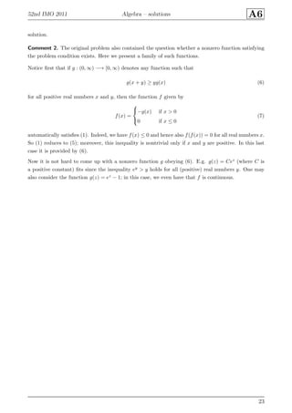 52nd IMO 2011 Algebra – solutions A6
solution.
Comment 2. The original problem also contained the question whether a nonzero function satisfying
the problem condition exists. Here we present a family of such functions.
Notice ﬁrst that if g : (0, ∞) −→ [0, ∞) denotes any function such that
g(x + y) ≥ yg(x) (6)
for all positive real numbers x and y, then the function f given by
f(x) =



−g(x) if x > 0
0 if x ≤ 0
(7)
automatically satisﬁes (1). Indeed, we have f(x) ≤ 0 and hence also f(f(x)) = 0 for all real numbers x.
So (1) reduces to (5); moreover, this inequality is nontrivial only if x and y are positive. In this last
case it is provided by (6).
Now it is not hard to come up with a nonzero function g obeying (6). E.g. g(z) = Cez (where C is
a positive constant) ﬁts since the inequality ey > y holds for all (positive) real numbers y. One may
also consider the function g(z) = ez − 1; in this case, we even have that f is continuous.
23
 
