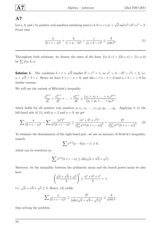 A7 Algebra – solutions 52nd IMO 2011
A7
Let a, b, and c be positive real numbers satisfying min(a+b, b+c, c+a) >
√
2 and a2
+b2
+c2
= 3.
Prove that
a
(b + c − a)2
+
b
(c + a − b)2
+
c
(a + b − c)2
≥
3
(abc)2
. (1)
Throughout both solutions, we denote the sums of the form f(a, b, c) + f(b, c, a) + f(c, a, b)
by f(a, b, c).
Solution 1. The condition b + c >
√
2 implies b2
+ c2
> 1, so a2
= 3 − (b2
+ c2
) < 2, i.e.
a <
√
2 < b + c. Hence we have b + c − a > 0, and also c + a − b > 0 and a + b − c > 0 for
similar reasons.
We will use the variant of H¨older’s inequality
xp+1
1
yp
1
+
xp+1
1
yp
1
+ . . . +
xp+1
n
yp
n
≥
(x1 + x2 + . . . + xn)p+1
(y1 + y2 + . . . + yn)p
,
which holds for all positive real numbers p, x1, x2, . . . , xn, y1, y2, . . . , yn. Applying it to the
left-hand side of (1) with p = 2 and n = 3, we get
a
(b + c − a)2
=
(a2
)3
a5(b + c − a)2
≥
(a2
+ b2
+ c2
)3
a5/2(b + c − a)
2 =
27
a5/2(b + c − a)
2 . (2)
To estimate the denominator of the right-hand part, we use an instance of Schur’s inequality,
namely
a3/2
(a − b)(a − c) ≥ 0,
which can be rewritten as
a5/2
(b + c − a) ≤ abc(
√
a +
√
b +
√
c).
Moreover, by the inequality between the arithmetic mean and the fourth power mean we also
have
√
a +
√
b +
√
c
3
4
≤
a2
+ b2
+ c2
3
= 1,
i.e.,
√
a +
√
b +
√
c ≤ 3. Hence, (2) yields
a
(b + c − a)2
≥
27
abc(
√
a +
√
b +
√
c)
2 ≥
3
a2b2c2
,
thus solving the problem.
24
 