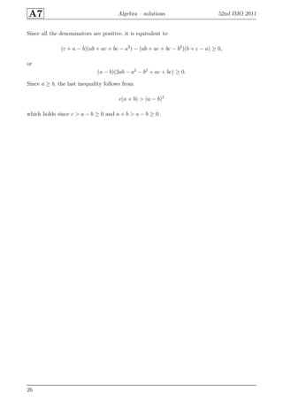 A7 Algebra – solutions 52nd IMO 2011
Since all the denominators are positive, it is equivalent to
(c + a − b)(ab + ac + bc − a2
) − (ab + ac + bc − b2
)(b + c − a) ≥ 0,
or
(a − b)(2ab − a2
− b2
+ ac + bc) ≥ 0.
Since a ≥ b, the last inequality follows from
c(a + b) > (a − b)2
which holds since c > a − b ≥ 0 and a + b > a − b ≥ 0.
26
 