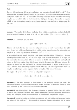 52nd IMO 2011 Combinatorics – solutions C1
C1
Let n > 0 be an integer. We are given a balance and n weights of weight 20
, 21
, . . . , 2n−1
. In a
sequence of n moves we place all weights on the balance. In the ﬁrst move we choose a weight
and put it on the left pan. In each of the following moves we choose one of the remaining
weights and we add it either to the left or to the right pan. Compute the number of ways in
which we can perform these n moves in such a way that the right pan is never heavier than the
left pan.
Answer. The number f(n) of ways of placing the n weights is equal to the product of all odd
positive integers less than or equal to 2n − 1, i.e. f(n) = (2n − 1)!! = 1 · 3 · 5 · . . . · (2n − 1).
Solution 1. Assume n ≥ 2. We claim
f(n) = (2n − 1)f(n − 1). (1)
Firstly, note that after the ﬁrst move the left pan is always at least 1 heavier than the right
one. Hence, any valid way of placing the n weights on the scale gives rise, by not considering
weight 1, to a valid way of placing the weights 2, 22
, . . . , 2n−1
.
If we divide the weight of each weight by 2, the answer does not change. So these n−1 weights
can be placed on the scale in f(n − 1) valid ways. Now we look at weight 1. If it is put on
the scale in the ﬁrst move, then it has to be placed on the left side, otherwise it can be placed
either on the left or on the right side, because after the ﬁrst move the diﬀerence between the
weights on the left pan and the weights on the right pan is at least 2. Hence, there are exactly
2n − 1 diﬀerent ways of inserting weight 1 in each of the f(n − 1) valid sequences for the n − 1
weights in order to get a valid sequence for the n weights. This proves the claim.
Since f(1) = 1, by induction we obtain for all positive integers n
f(n) = (2n − 1)!! = 1 · 3 · 5 · . . . · (2n − 1).
Comment 1. The word “compute” in the statement of the problem is probably too vague. An
alternative but more artiﬁcial question might ask for the smallest n for which the number of valid
ways is divisible by 2011. In this case the answer would be 1006.
Comment 2. It is useful to remark that the answer is the same for any set of weights where each weight
is heavier than the sum of the lighter ones. Indeed, in such cases the given condition is equivalent to
asking that during the process the heaviest weight on the balance is always on the left pan.
Comment 3. Instead of considering the lightest weight, one may also consider the last weight put on
the balance. If this weight is 2n−1 then it should be put on the left pan. Otherwise it may be put on
27
 