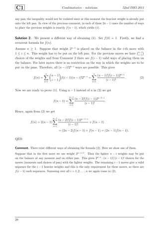 C1 Combinatorics – solutions 52nd IMO 2011
any pan; the inequality would not be violated since at this moment the heaviest weight is already put
onto the left pan. In view of the previous comment, in each of these 2n − 1 cases the number of ways
to place the previous weights is exactly f(n − 1), which yields (1).
Solution 2. We present a diﬀerent way of obtaining (1). Set f(0) = 1. Firstly, we ﬁnd a
recurrent formula for f(n).
Assume n ≥ 1. Suppose that weight 2n−1
is placed on the balance in the i-th move with
1 ≤ i ≤ n. This weight has to be put on the left pan. For the previous moves we have n−1
i−1
choices of the weights and from Comment 2 there are f(i − 1) valid ways of placing them on
the balance. For later moves there is no restriction on the way in which the weights are to be
put on the pans. Therefore, all (n − i)!2n−i
ways are possible. This gives
f(n) =
n
i=1
n − 1
i − 1
f(i − 1)(n − i)!2n−i
=
n
i=1
(n − 1)!f(i − 1)2n−i
(i − 1)!
. (2)
Now we are ready to prove (1). Using n − 1 instead of n in (2) we get
f(n − 1) =
n−1
i=1
(n − 2)!f(i − 1)2n−1−i
(i − 1)!
.
Hence, again from (2) we get
f(n) = 2(n − 1)
n−1
i=1
(n − 2)!f(i − 1)2n−1−i
(i − 1)!
+ f(n − 1)
= (2n − 2)f(n − 1) + f(n − 1) = (2n − 1)f(n − 1),
QED.
Comment. There exist diﬀerent ways of obtaining the formula (2). Here we show one of them.
Suppose that in the ﬁrst move we use weight 2n−i+1. Then the lighter n − i weights may be put
on the balance at any moment and on either pan. This gives 2n−i · (n − 1)!/(i − 1)! choices for the
moves (moments and choices of pan) with the lighter weights. The remaining i − 1 moves give a valid
sequence for the i − 1 heavier weights and this is the only requirement for these moves, so there are
f(i − 1) such sequences. Summing over all i = 1, 2, . . . , n we again come to (2).
28
 