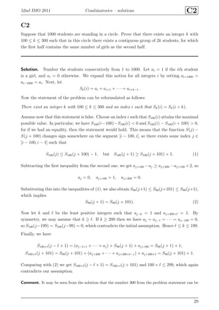 52nd IMO 2011 Combinatorics – solutions C2
C2
Suppose that 1000 students are standing in a circle. Prove that there exists an integer k with
100 ≤ k ≤ 300 such that in this circle there exists a contiguous group of 2k students, for which
the ﬁrst half contains the same number of girls as the second half.
Solution. Number the students consecutively from 1 to 1000. Let ai = 1 if the ith student
is a girl, and ai = 0 otherwise. We expand this notion for all integers i by setting ai+1000 =
ai−1000 = ai. Next, let
Sk(i) = ai + ai+1 + · · · + ai+k−1.
Now the statement of the problem can be reformulated as follows:
There exist an integer k with 100 ≤ k ≤ 300 and an index i such that Sk(i) = Sk(i + k).
Assume now that this statement is false. Choose an index i such that S100(i) attains the maximal
possible value. In particular, we have S100(i−100)−S100(i) < 0 and S100(i) − S100(i + 100) > 0,
for if we had an equality, then the statement would hold. This means that the function S(j) −
S(j + 100) changes sign somewhere on the segment [i − 100, i], so there exists some index j ∈
[i − 100, i − 1] such that
S100(j) ≤ S100(j + 100) − 1, but S100(j + 1) ≥ S100(j + 101) + 1. (1)
Subtracting the ﬁrst inequality from the second one, we get aj+100 −aj ≥ aj+200 −aj+100 +2, so
aj = 0, aj+100 = 1, aj+200 = 0.
Substituting this into the inequalities of (1), we also obtain S99(j+1) ≤ S99(j+101) ≤ S99(j+1),
which implies
S99(j + 1) = S99(j + 101). (2)
Now let k and ℓ be the least positive integers such that aj−k = 1 and aj+200+ℓ = 1. By
symmetry, we may assume that k ≥ ℓ. If k ≥ 200 then we have aj = aj−1 = · · · = aj−199 = 0,
so S100(j−199) = S100(j−99) = 0, which contradicts the initial assumption. Hence ℓ ≤ k ≤ 199.
Finally, we have
S100+ℓ(j − ℓ + 1) = (aj−ℓ+1 + · · · + aj) + S99(j + 1) + aj+100 = S99(j + 1) + 1,
S100+ℓ(j + 101) = S99(j + 101) + (aj+200 + · · · + aj+200+ℓ−1) + aj+200+ℓ = S99(j + 101) + 1.
Comparing with (2) we get S100+ℓ(j − ℓ + 1) = S100+ℓ(j + 101) and 100 + ℓ ≤ 299, which again
contradicts our assumption.
Comment. It may be seen from the solution that the number 300 from the problem statement can be
29
 