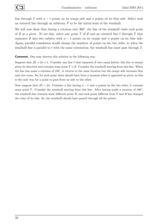 C3 Combinatorics – solutions 52nd IMO 2011
line through T with n − 1 points on its oranje side and n points on its blue side. Select such
an oriented line through an arbitrary P to be the initial state of the windmill.
We will now show that during a rotation over 360◦
, the line of the windmill visits each point
of S as a pivot. To see this, select any point T of S and an oriented line ℓ through T that
separates S into two subsets with n − 1 points on its oranje and n points on its blue side.
Again, parallel translation would change the numbers of points on the two sides, so when the
windmill line is parallel to ℓ with the same orientation, the windmill line must pass through T.
Comment. One may shorten this solution in the following way.
Suppose that |S| = 2n + 1. Consider any line ℓ that separates S into equal halves; this line is unique
given its direction and contains some point T ∈ S. Consider the windmill starting from this line. When
the line has made a rotation of 180◦, it returns to the same location but the oranje side becomes blue
and vice versa. So, for each point there should have been a moment when it appeared as pivot, as this
is the only way for a point to pass from on side to the other.
Now suppose that |S| = 2n. Consider a line having n − 1 and n points on the two sides; it contains
some point T. Consider the windmill starting from this line. After having made a rotation of 180◦,
the windmill line contains some diﬀerent point R, and each point diﬀerent from T and R has changed
the color of its side. So, the windmill should have passed through all the points.
32
 