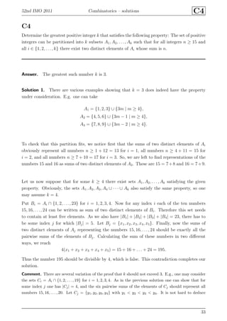 52nd IMO 2011 Combinatorics – solutions C4
C4
Determine the greatest positive integer k that satisﬁes the following property: The set of positive
integers can be partitioned into k subsets A1, A2, . . . , Ak such that for all integers n ≥ 15 and
all i ∈ {1, 2, . . . , k} there exist two distinct elements of Ai whose sum is n.
Answer. The greatest such number k is 3.
Solution 1. There are various examples showing that k = 3 does indeed have the property
under consideration. E.g. one can take
A1 = {1, 2, 3} ∪ {3m | m ≥ 4},
A2 = {4, 5, 6} ∪ {3m − 1 | m ≥ 4},
A3 = {7, 8, 9} ∪ {3m − 2 | m ≥ 4}.
To check that this partition ﬁts, we notice ﬁrst that the sums of two distinct elements of Ai
obviously represent all numbers n ≥ 1 + 12 = 13 for i = 1, all numbers n ≥ 4 + 11 = 15 for
i = 2, and all numbers n ≥ 7 + 10 = 17 for i = 3. So, we are left to ﬁnd representations of the
numbers 15 and 16 as sums of two distinct elements of A3. These are 15 = 7+8 and 16 = 7+9.
Let us now suppose that for some k ≥ 4 there exist sets A1, A2, . . . , Ak satisfying the given
property. Obviously, the sets A1, A2, A3, A4 ∪ · · · ∪ Ak also satisfy the same property, so one
may assume k = 4.
Put Bi = Ai ∩ {1, 2, . . . , 23} for i = 1, 2, 3, 4. Now for any index i each of the ten numbers
15, 16, . . . , 24 can be written as sum of two distinct elements of Bi. Therefore this set needs
to contain at least ﬁve elements. As we also have |B1| + |B2| + |B3| + |B4| = 23, there has to
be some index j for which |Bj| = 5. Let Bj = {x1, x2, x3, x4, x5}. Finally, now the sums of
two distinct elements of Aj representing the numbers 15, 16, . . ., 24 should be exactly all the
pairwise sums of the elements of Bj. Calculating the sum of these numbers in two diﬀerent
ways, we reach
4(x1 + x2 + x3 + x4 + x5) = 15 + 16 + . . . + 24 = 195.
Thus the number 195 should be divisible by 4, which is false. This contradiction completes our
solution.
Comment. There are several variation of the proof that k should not exceed 3. E.g., one may consider
the sets Ci = Ai ∩ {1, 2, . . . , 19} for i = 1, 2, 3, 4. As in the previous solution one can show that for
some index j one has |Cj| = 4, and the six pairwise sums of the elements of Cj should represent all
numbers 15, 16, . . . , 20. Let Cj = {y1, y2, y3, y4} with y1 < y2 < y3 < y4. It is not hard to deduce
33
 