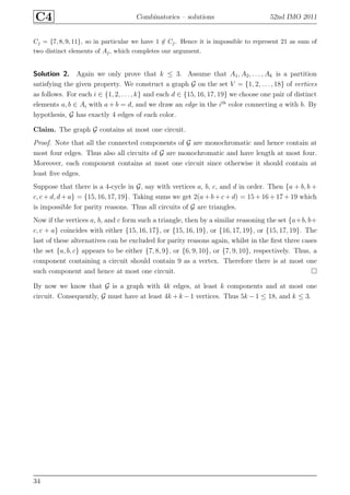 C4 Combinatorics – solutions 52nd IMO 2011
Cj = {7, 8, 9, 11}, so in particular we have 1 ∈ Cj. Hence it is impossible to represent 21 as sum of
two distinct elements of Aj, which completes our argument.
Solution 2. Again we only prove that k ≤ 3. Assume that A1, A2, . . . , Ak is a partition
satisfying the given property. We construct a graph G on the set V = {1, 2, . . . , 18} of vertices
as follows. For each i ∈ {1, 2, . . . , k} and each d ∈ {15, 16, 17, 19} we choose one pair of distinct
elements a, b ∈ Ai with a + b = d, and we draw an edge in the ith
color connecting a with b. By
hypothesis, G has exactly 4 edges of each color.
Claim. The graph G contains at most one circuit.
Proof. Note that all the connected components of G are monochromatic and hence contain at
most four edges. Thus also all circuits of G are monochromatic and have length at most four.
Moreover, each component contains at most one circuit since otherwise it should contain at
least ﬁve edges.
Suppose that there is a 4-cycle in G, say with vertices a, b, c, and d in order. Then {a + b, b +
c, c + d, d + a} = {15, 16, 17, 19}. Taking sums we get 2(a+ b+ c + d) = 15 + 16 + 17 + 19 which
is impossible for parity reasons. Thus all circuits of G are triangles.
Now if the vertices a, b, and c form such a triangle, then by a similar reasoning the set {a+b, b+
c, c + a} coincides with either {15, 16, 17}, or {15, 16, 19}, or {16, 17, 19}, or {15, 17, 19}. The
last of these alternatives can be excluded for parity reasons again, whilst in the ﬁrst three cases
the set {a, b, c} appears to be either {7, 8, 9}, or {6, 9, 10}, or {7, 9, 10}, respectively. Thus, a
component containing a circuit should contain 9 as a vertex. Therefore there is at most one
such component and hence at most one circuit.
By now we know that G is a graph with 4k edges, at least k components and at most one
circuit. Consequently, G must have at least 4k + k −1 vertices. Thus 5k −1 ≤ 18, and k ≤ 3.
34
 
