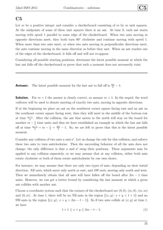 52nd IMO 2011 Combinatorics – solutions C5
C5
Let m be a positive integer and consider a checkerboard consisting of m by m unit squares.
At the midpoints of some of these unit squares there is an ant. At time 0, each ant starts
moving with speed 1 parallel to some edge of the checkerboard. When two ants moving in
opposite directions meet, they both turn 90◦
clockwise and continue moving with speed 1.
When more than two ants meet, or when two ants moving in perpendicular directions meet,
the ants continue moving in the same direction as before they met. When an ant reaches one
of the edges of the checkerboard, it falls oﬀ and will not re-appear.
Considering all possible starting positions, determine the latest possible moment at which the
last ant falls oﬀ the checkerboard or prove that such a moment does not necessarily exist.
Antswer. The latest possible moment for the last ant to fall oﬀ is 3m
2
− 1.
Solution. For m = 1 the answer is clearly correct, so assume m > 1. In the sequel, the word
collision will be used to denote meeting of exactly two ants, moving in opposite directions.
If at the beginning we place an ant on the southwest corner square facing east and an ant on
the southeast corner square facing west, then they will meet in the middle of the bottom row
at time m−1
2
. After the collision, the ant that moves to the north will stay on the board for
another m − 1
2
time units and thus we have established an example in which the last ant falls
oﬀ at time m−1
2
+ m − 1
2
= 3m
2
− 1. So, we are left to prove that this is the latest possible
moment.
Consider any collision of two ants a and a′
. Let us change the rule for this collision, and enforce
these two ants to turn anticlockwise. Then the succeeding behavior of all the ants does not
change; the only diﬀerence is that a and a′
swap their positions. These arguments may be
applied to any collision separately, so we may assume that at any collision, either both ants
rotate clockwise or both of them rotate anticlockwise by our own choice.
For instance, we may assume that there are only two types of ants, depending on their initial
direction: NE-ants, which move only north or east, and SW-ants, moving only south and west.
Then we immediately obtain that all ants will have fallen oﬀ the board after 2m − 1 time
units. However, we can get a better bound by considering the last moment at which a given
ant collides with another ant.
Choose a coordinate system such that the corners of the checkerboard are (0, 0), (m, 0), (m, m)
and (0, m). At time t, there will be no NE-ants in the region {(x, y): x + y < t + 1} and no
SW-ants in the region {(x, y): x + y > 2m − t − 1}. So if two ants collide at (x, y) at time t,
we have
t + 1 ≤ x + y ≤ 2m − t − 1. (1)
35
 