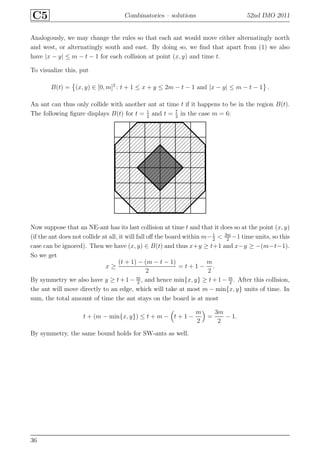 C5 Combinatorics – solutions 52nd IMO 2011
Analogously, we may change the rules so that each ant would move either alternatingly north
and west, or alternatingly south and east. By doing so, we ﬁnd that apart from (1) we also
have |x − y| ≤ m − t − 1 for each collision at point (x, y) and time t.
To visualize this, put
B(t) = (x, y) ∈ [0, m]2
: t + 1 ≤ x + y ≤ 2m − t − 1 and |x − y| ≤ m − t − 1 .
An ant can thus only collide with another ant at time t if it happens to be in the region B(t).
The following ﬁgure displays B(t) for t = 1
2
and t = 7
2
in the case m = 6:
Now suppose that an NE-ant has its last collision at time t and that it does so at the point (x, y)
(if the ant does not collide at all, it will fall oﬀ the board within m−1
2
< 3m
2
−1 time units, so this
case can be ignored). Then we have (x, y) ∈ B(t) and thus x+y ≥ t+1 and x−y ≥ −(m−t−1).
So we get
x ≥
(t + 1) − (m − t − 1)
2
= t + 1 −
m
2
.
By symmetry we also have y ≥ t+1− m
2
, and hence min{x, y} ≥ t+1− m
2
. After this collision,
the ant will move directly to an edge, which will take at most m − min{x, y} units of time. In
sum, the total amount of time the ant stays on the board is at most
t + (m − min{x, y}) ≤ t + m − t + 1 −
m
2
=
3m
2
− 1.
By symmetry, the same bound holds for SW-ants as well.
36
 