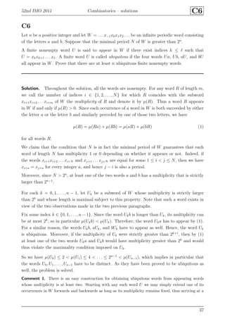 52nd IMO 2011 Combinatorics – solutions C6
C6
Let n be a positive integer and let W = . . . x−1x0x1x2 . . . be an inﬁnite periodic word consisting
of the letters a and b. Suppose that the minimal period N of W is greater than 2n
.
A ﬁnite nonempty word U is said to appear in W if there exist indices k ≤ ℓ such that
U = xkxk+1 . . . xℓ. A ﬁnite word U is called ubiquitous if the four words Ua, Ub, aU, and bU
all appear in W. Prove that there are at least n ubiquitous ﬁnite nonempty words.
Solution. Throughout the solution, all the words are nonempty. For any word R of length m,
we call the number of indices i ∈ {1, 2, . . . , N} for which R coincides with the subword
xi+1xi+2 . . . xi+m of W the multiplicity of R and denote it by µ(R). Thus a word R appears
in W if and only if µ(R) > 0. Since each occurrence of a word in W is both succeeded by either
the letter a or the letter b and similarly preceded by one of those two letters, we have
µ(R) = µ(Ra) + µ(Rb) = µ(aR) + µ(bR) (1)
for all words R.
We claim that the condition that N is in fact the minimal period of W guarantees that each
word of length N has multiplicity 1 or 0 depending on whether it appears or not. Indeed, if
the words xi+1xi+2 . . . xi+N and xj+1 . . . xj+N are equal for some 1 ≤ i < j ≤ N, then we have
xi+a = xj+a for every integer a, and hence j − i is also a period.
Moreover, since N > 2n
, at least one of the two words a and b has a multiplicity that is strictly
larger than 2n−1
.
For each k = 0, 1, . . . , n − 1, let Uk be a subword of W whose multiplicity is strictly larger
than 2k
and whose length is maximal subject to this property. Note that such a word exists in
view of the two observations made in the two previous paragraphs.
Fix some index k ∈ {0, 1, . . . , n − 1}. Since the word Ukb is longer than Uk, its multiplicity can
be at most 2k
, so in particular µ(Ukb) < µ(Uk). Therefore, the word Uka has to appear by (1).
For a similar reason, the words Ukb, aUk, and bUk have to appear as well. Hence, the word Uk
is ubiquitous. Moreover, if the multiplicity of Uk were strictly greater than 2k+1
, then by (1)
at least one of the two words Uka and Ukb would have multiplicity greater than 2k
and would
thus violate the maximality condition imposed on Uk.
So we have µ(U0) ≤ 2 < µ(U1) ≤ 4 < . . . ≤ 2n−1
< µ(Un−1), which implies in particular that
the words U0, U1, . . . , Un−1 have to be distinct. As they have been proved to be ubiquitous as
well, the problem is solved.
Comment 1. There is an easy construction for obtaining ubiquitous words from appearing words
whose multiplicity is at least two. Starting with any such word U we may simply extend one of its
occurrences in W forwards and backwards as long as its multiplicity remains ﬁxed, thus arriving at a
37
 