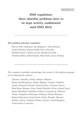 IMPORTANT
IMO regulation:
these shortlist problems have to
be kept strictly conﬁdential
until IMO 2012.
The problem selection committee
Bart de Smit (chairman), Ilya Bogdanov, Johan Bosman,
Andries Brouwer, Gabriele Dalla Torre, G´eza K´os,
Hendrik Lenstra, Charles Leytem, Ronald van Luijk,
Christian Reiher, Eckard Specht, Hans Sterk, Lenny Taelman
The committee gratefully acknowledges the receipt of 142 problem proposals
by the following 46 countries:
Armenia, Australia, Austria, Belarus, Belgium,
Bosnia and Herzegovina, Brazil, Bulgaria, Canada, Colombia,
Cyprus, Denmark, Estonia, Finland, France, Germany, Greece,
Hong Kong, Hungary, India, Islamic Republic of Iran, Ireland, Israel,
Japan, Kazakhstan, Republic of Korea, Luxembourg, Malaysia,
Mexico, Mongolia, Montenegro, Pakistan, Poland, Romania,
Russian Federation, Saudi Arabia, Serbia, Slovakia, Slovenia,
Sweden, Taiwan, Thailand, Turkey, Ukraine, United Kingdom,
United States of America
 