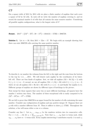 52nd IMO 2011 Combinatorics – solutions C7
C7
On a square table of 2011 by 2011 cells we place a ﬁnite number of napkins that each cover
a square of 52 by 52 cells. In each cell we write the number of napkins covering it, and we
record the maximal number k of cells that all contain the same nonzero number. Considering
all possible napkin conﬁgurations, what is the largest value of k?
Answer. 20112
− (522
− 352
) · 39 − 172
= 4044121 − 57392 = 3986729.
Solution 1. Let m = 39, then 2011 = 52m − 17. We begin with an example showing that
there can exist 3986729 cells carrying the same positive number.
To describe it, we number the columns from the left to the right and the rows from the bottom
to the top by 1, 2, . . . , 2011. We will denote each napkin by the coordinates of its lower-
left cell. There are four kinds of napkins: ﬁrst, we take all napkins (52i + 36, 52j + 1) with
0 ≤ j ≤ i ≤ m − 2; second, we use all napkins (52i + 1, 52j + 36) with 0 ≤ i ≤ j ≤ m − 2;
third, we use all napkins (52i + 36, 52i + 36) with 0 ≤ i ≤ m − 2; and ﬁnally the napkin (1, 1).
Diﬀerent groups of napkins are shown by diﬀerent types of hatchings in the picture.
Now except for those squares that carry two or more diﬀerent hatchings, all squares have the
number 1 written into them. The number of these exceptional cells is easily computed to be
(522
− 352
)m − 172
= 57392.
We are left to prove that 3986729 is an upper bound for the number of cells containing the same
number. Consider any conﬁguration of napkins and any positive integer M. Suppose there are
g cells with a number diﬀerent from M. Then it suﬃces to show g ≥ 57392. Throughout the
solution, a line will mean either a row or a column.
Consider any line ℓ. Let a1, . . . , a52m−17 be the numbers written into its consecutive cells.
For i = 1, 2, . . . , 52, let si = t≡i (mod 52) at. Note that s1, . . . , s35 have m terms each, while
s36, . . . , s52 have m−1 terms each. Every napkin intersecting ℓ contributes exactly 1 to each si;
39
 
